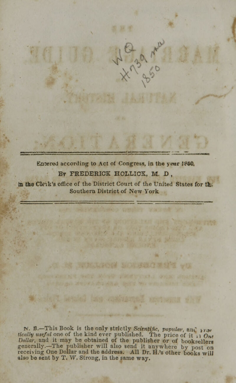 Entered according to Act of Congress, in the y«ir 1B40, By FREDERICK HOLLICK, M. D , IB the Cleik's office of the District Court of the United States for tk. Southern District of New York rv. B.—This Book is the only strictly Scientific, popular, am. tror tleally useful one of the kind ever published. The price of it n Orn Dollar, and it may bo obtained of the publisher or of bookseller* generally.—The publisher will also send it anywhere by post on receiving One Dollar and the address. All Dr. H.'b other books will also be sent by T. \V. Strong, in the same way.