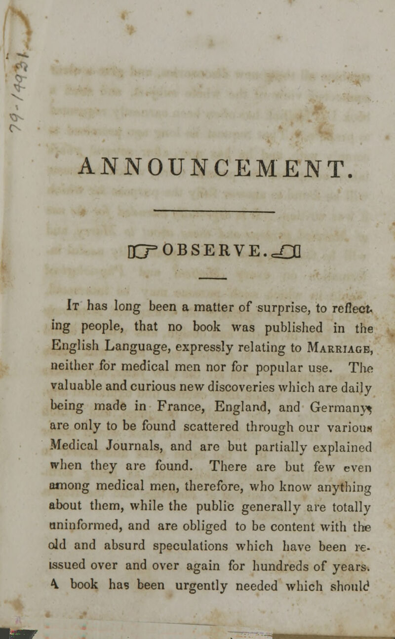 ANNOUNCEMENT. O=0BSERVE.cn] It has long been a matter of surprise, to reflect, ing people, that no book was published in the English Language, expressly relating to Marriage, neither for medical men nor for popular use. The valuable and curious new discoveries which are daily being made in France, England, and Germany^ are only to be found scattered through our variou* Medical Journals, and are but partially explained when they are found. There are but few even among medical men, therefore, who know anything about them, while the public generally are totally uninformed, and are obliged to be content with the old and absurd speculations which have been re- issued over and over again for hundreds of years. \ book has been urgently needed which should