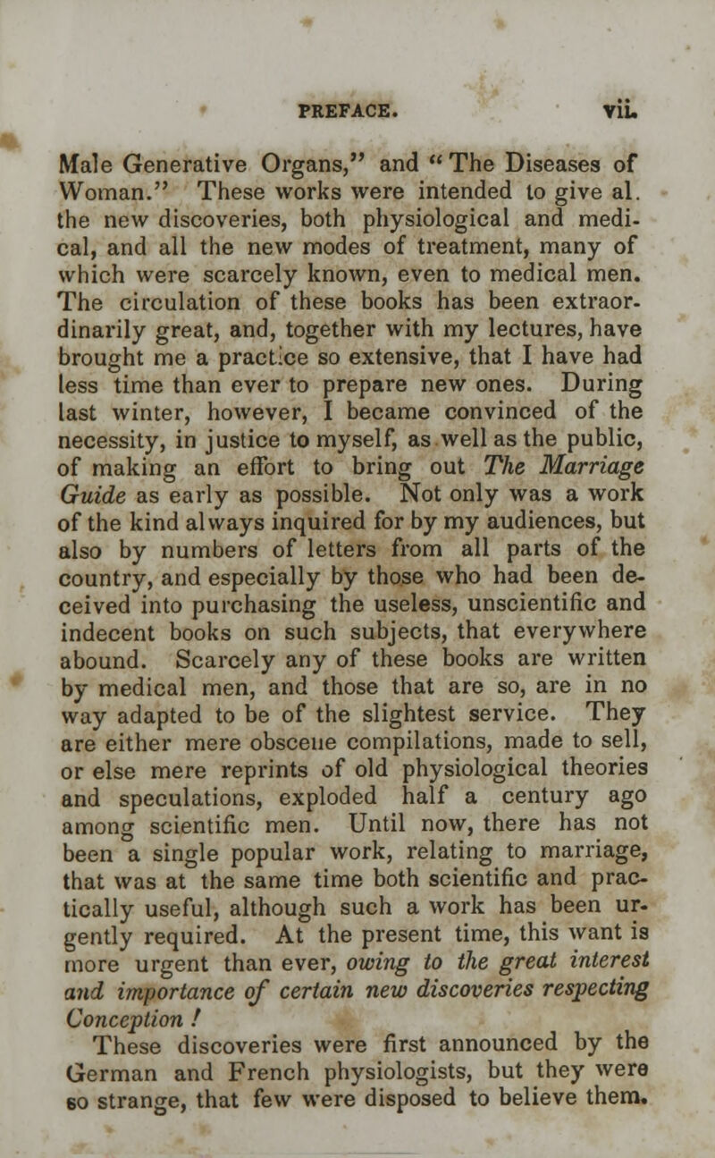 Itfale Generative Organs, and  The Diseases of Woman. These works were intended to give al. the new discoveries, both physiological and medi- cal, and all the new modes of treatment, many of which were scarcely known, even to medical men. The circulation of these books has been extraor- dinarily great, and, together with my lectures, have brought me a practice so extensive, that I have had less time than ever to prepare new ones. During last winter, however, I became convinced of the necessity, in justice to myself, as well as the public, of making an effort to bring out The Marriage Guide as early as possible. Not only was a work of the kind always inquired for by my audiences, but also by numbers of letters from all parts of the country, and especially by those who had been de- ceived into purchasing the useless, unscientific and indecent books on such subjects, that everywhere abound. Scarcely any of these books are written by medical men, and those that are so, are in no way adapted to be of the slightest service. They are either mere obscene compilations, made to sell, or else mere reprints of old physiological theories and speculations, exploded half a century ago among scientific men. Until now, there has not been a single popular work, relating to marriage, that was at the same time both scientific and prac- tically useful, although such a work has been ur- gently required. At the present time, this want is more urgent than ever, owing to the great interest and importance of certain new discoveries respecting Conception ! These discoveries were first announced by the German and French physiologists, but they were 60 strange, that few were disposed to believe them.