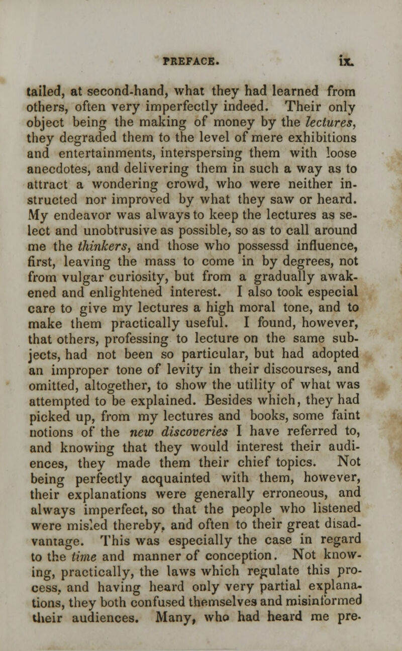 tailed, at second-hand, what they had learned from others, often very imperfectly indeed. Their only object being the making of money by the lectures, they degraded them to the level of mere exhibitions and entertainments, interspersing them with loose anecdotes, and delivering them in such a way as to attract a wondering crowd, who were neither in- structed nor improved by what they saw or heard. My endeavor was always to keep the lectures as se- lect and unobtrusive as possible, so as to call around me the thinkers, and those who possessd influence, first, leaving the mass to come in by degrees, not from vulgar curiosity, but from a gradually awak- ened and enlightened interest. I also took especial care to give my lectures a high moral tone, and to make them practically useful. I found, however, that others, professing to lecture on the same sub- jects, had not been so particular, but had adopted an improper tone of levity in their discourses, and omitted, altogether, to show the utility of what was attempted to be explained. Besides which, they had picked up, from my lectures and books, some faint notions of the new discoveries I have referred to, and knowing that they would interest their audi- ences, they made them their chief topics. Not being perfectly acquainted with them, however, their explanations were generally erroneous, and always imperfect, so that the people who listened were misled thereby, and often to their great disad- vantage. This was especially the case in regard to the time and manner of conception. Not know- ing, practically, the laws which regulate this pro- cess, and having heard only very partial explana- tions, they both confused themselves and misinformed their audiences. Many, who had heard me pre-