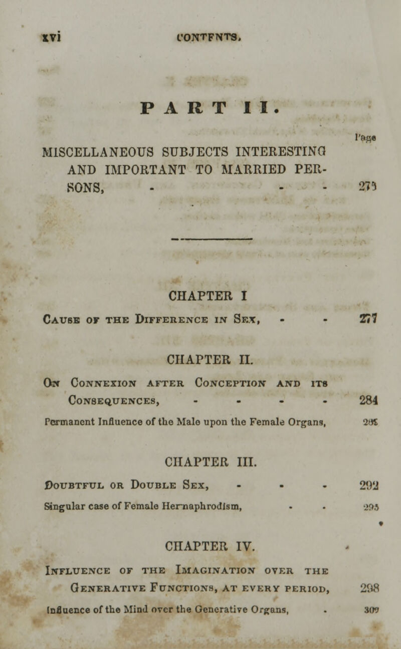 PART II. l'BBe MISCELLANEOUS SUBJECTS INTERESTING AND IMPORTANT TO MARRIED PER- RONS, - - - 271 CHAPTER I Cause of the Difference in Sex, - - 277 CHAPTER II. Qw Connexion after Conception and its Consequences, .... 284 Permanent Influence of the Male upon the Female Organs, 2US CHAPTER III. Doubtful or Double Sex, ... 292 Singular case of Female Heraaphrodlsm, • . 393 » CHAPTER IV. Influence of the Imagination over the Generative Functions, at every period, 298 Influence of the Mind over the Generative Organs, . 309