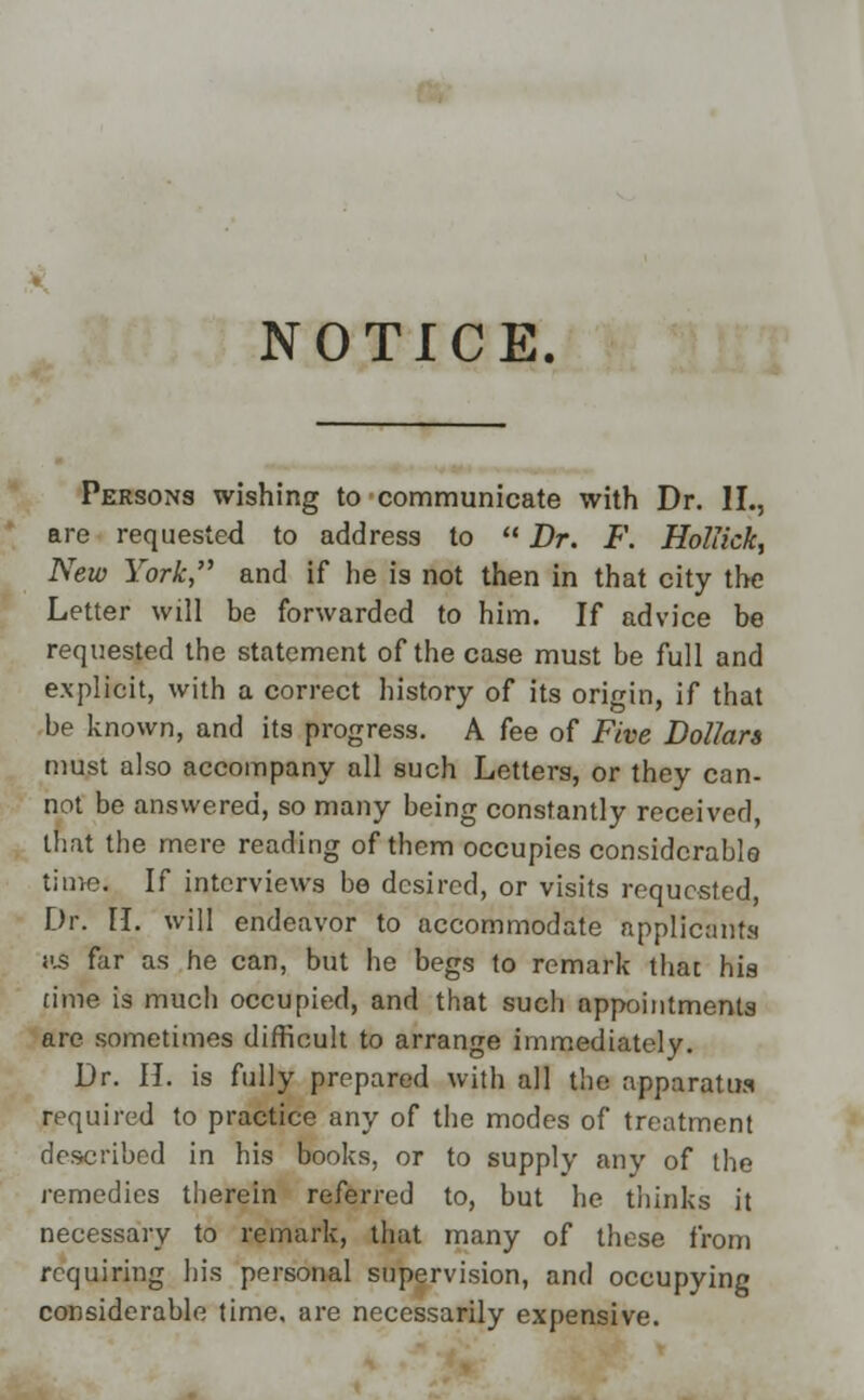 NOTICE. Persons wishing to communicate with Dr. II., are requested to address to  Dr. F. Holiick, New York, and if he is not then in that city the Letter will be forwarded to him. If advice be requested the statement of the case must be full and explicit, with a correct history of its origin, if that be known, and its progress. A fee of Five Dollars must also accompany all such Letters, or they can- not be answered, so many being constantly received, that the mere reading of them occupies considerable time. If interviews be desired, or visits requested, Dr. II. will endeavor to accommodate applicants us far as he can, but he begs to remark that his time is much occupied, and that such appointments are sometimes difficult to arrange immediately. Dr. H. is fully prepared with all the apparatus required to practice any of the modes of treatment described in his books, or to supply any of the remedies therein referred to, but he thinks it necessary to remark, that many of these from requiring his personal supervision, and occupying considerable time, are necessarily expensive.