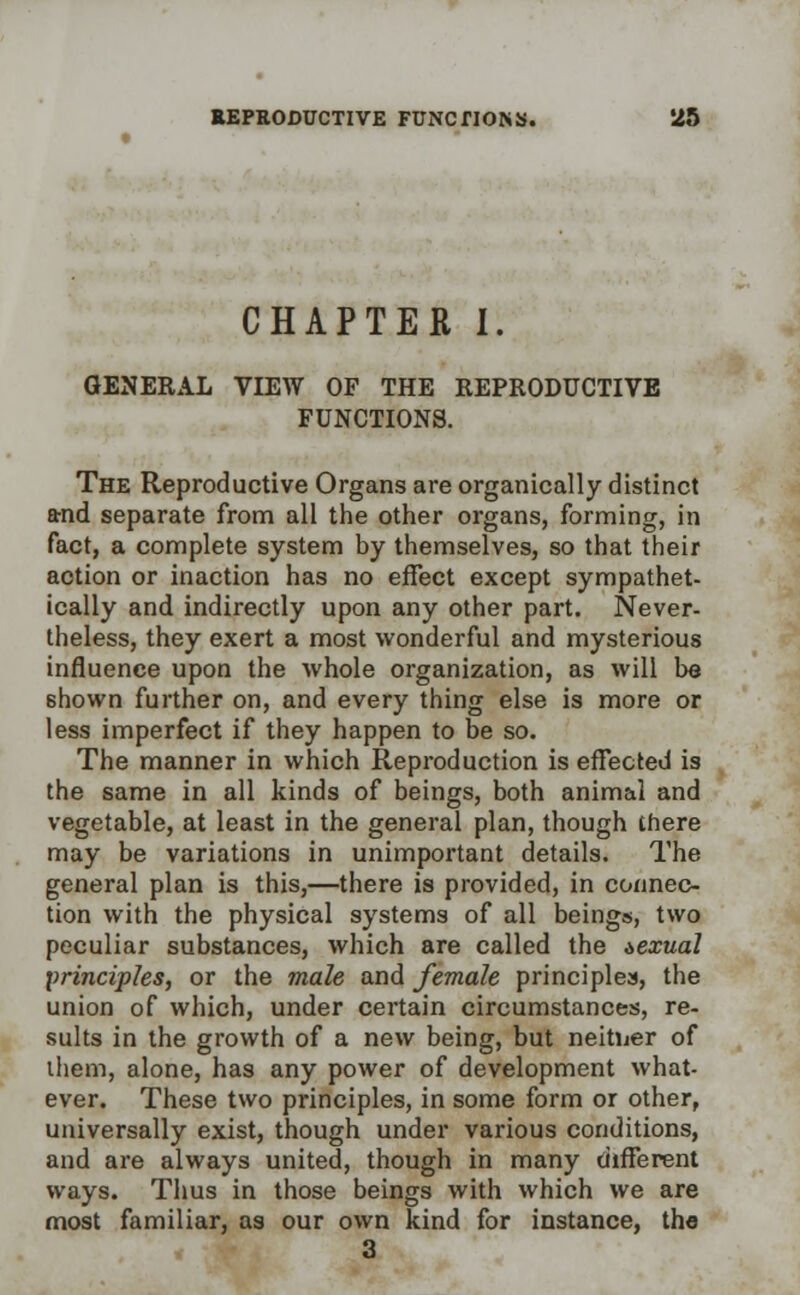 CHAPTER I. GENERAL VIEW OF THE REPRODUCTIVE FUNCTIONS. The Reproductive Organs are organically distinct and separate from all the other organs, forming, in fact, a complete system by themselves, so that their action or inaction has no effect except sympathet- ically and indirectly upon any other part. Never- theless, they exert a most wonderful and mysterious influence upon the whole organization, as will be Bhown further on, and every thing else is more or less imperfect if they happen to be so. The manner in which Reproduction is effected is the same in all kinds of beings, both animal and vegetable, at least in the general plan, though there may be variations in unimportant details. The general plan is this,—there is provided, in connec- tion with the physical systems of all beings, two peculiar substances, which are called the sexual principles, or the male and female principles, the union of which, under certain circumstances, re- sults in the growth of a new being, but neither of iliem, alone, has any power of development what- ever. These two principles, in some form or other, universally exist, though under various conditions, and are always united, though in many different ways. Thus in those beings with which we are most familiar, as our own kind for instance, the 3