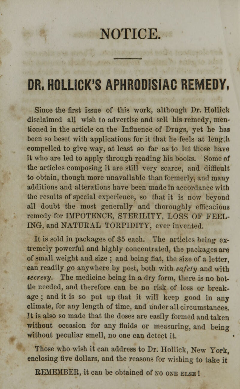DR. HOLLICK'S APHRODISIAC REMEDY. Since the first issue of this work, although Dr. Hollick disclaimed all wish to advertise and sell his remedy, men- tioned in the article on the Influence of Drugs, yet he has been so beset with applications for it that he feels at length compelled to give way, at least so far as to let those have it who are led to apply through reading his books. Some of the articles composing it are still very scarce, and difficult to obtain, though more unavailable than formerly, and many additions and alterations have been made in accordance with the results of special experience, so that it is now beyond all doubt the most generally and thoroughly efficacious remedy for IMPOTENCE, STERILITY, LOSS OF FEEL- ING, and NATURAL TORPIDITY, ever invented. It is sold in packages of $5 each. The articles being ex- tremely powerful and highly concentrated, the packages are of small weight and size ; and being flat, the size of a letter, can readily go anywhere by post, both with safety and with tecresy. The medicine being in a dry form, there is no bot- tle needed, and therefore can be no risk of loss or break- age ; and it is so put up that it will keep good in any climate, for any length of time, and under all circumstances. It is also so made that the doses are easily formed and taken without occasion for any fluids or measuring, and being without peculiar smell, no one can detect it. Those who wish it can address to Dr. Hollick, New York, enclosing five dollars, and the reasons for wishing to take it REMEMBER, it can be obtained of no one else I