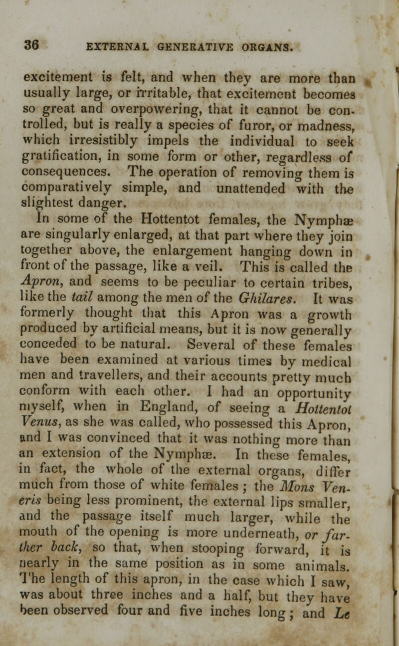 excitement is felt, and when they are more than usually large, or irritable, that excitement becomes so great and overpowering, that it cannot be con- trolled, but is really a species of furor, or madness, which irresistibly impels the individual to seek gratification, in some form or other, regardless of consequences. The operation of removing them is comparatively simple, and unattended with the slightest danger. In some of the Hottentot females, the Nymphae are singularly enlarged, at that part where they join together above, the enlargement hanging down in front of the passage, like a veil. This is called the Apron, and seems to be peculiar to certain tribes, like the tail among the men of the Ghilares. It was formerly thought that this Apron was a growth produced by artificial means, but it is now generally conceded to be natural. Several of these females have been examined at various times by medical men and travellers, and their accounts pretty much conform with each other. I had an opportunity myself, when in England, of seeing a Hottentot Venus, as she was called, who possessed this Apron, and I was convinced that it was nothing more than an extension of the Nymphas. In these females, in fact, the whole of the external organs, differ much from those of white females ; the Mons Ven- eris being less prominent, the external lips smaller, and the passage itself much larger, while the mouth of the opening is more underneath, or far- ther back, so that, when stooping forward, it is nearly in the same position as in some animals. The length of this apron, in the case which I saw, was about three inches and a half, but they have been observed four and five inches long; and Le
