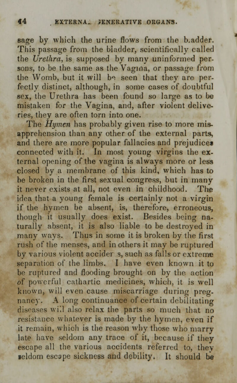 sage by which the urine flows from the b.adder. Tin's passage from the bladder, scientifically called the Urethra, is supposed by many uninformed per- sons, to be the same as the Vagina, or passage from the Womb, but it will bi seen that they are per- fectly distinct, although, in some cases of doubtful sex, the Urethra has been found so large as to be mistaken for the Vagina, and, after violent delive- ries, they are often torn into one. The Hymen has probably given rise to more mis- apprehension than any other of the external parts, and there are more popular fallacies and prejudice* connected with it. In most young virgins the ex- ternal opening of the vagina is always more or less closed by a membrane of this kind, which has to be broken in the first sexual congress, but in many it never exists at all, not even in childhood. The idea that a young female is certainly not a virgin if the hymen be absent, is, therefore, erroneous, though it usually does exist. Besides being na- turally absent, it is also liable to be destroyed in many ways. Thus in some it is broken by the first rush of the menses, and in others it may be ruptured by various violent accider s, such as falls or extreme separation of the limbs. I have even known it to be ruptured and flooding brought on by the action of powerful cathartic medicines, which, it is well known, will even cause miscarriage during preg- nancy. A long continuance of certain debilitating diseases will also relax the parts so much that no resistance whatever is made by the hymen, even if it remain, which is the reason why those who marry late have seldom any trace of it, because if they escape all the various accidents referred to, they leldom escape sickness and debility. It should be