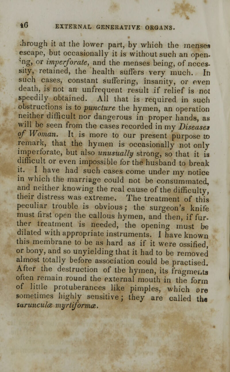 .hrough it at the lower part, by which the menses escape, but occasionally it is without such an open- mg, or imperforate, and the menses being, of neces- sity, retained, the health suffers very much. In such cases, constant suffering, insanity, or even death, is not an unfrequent result if relief is not speedily obtained. All that is required in sucli obstructions is to puncture the hymen, an operation neither difficult nor dangerous in proper hands, as will be seen from the cases recorded in my Diseases of Woman. It is more to our present purpose to remark, that the hymen is occasionally not only imperforate, but also unusually strong, so that it is difficult or even impossible for the husband to break it. I have had such cases come under my notice in which the marriage could not be consummated, and neither knowing the real cause of the difficulty, their distress was extreme. The treatment of this peculiar trouble is obvious; the surgeon's knife must first open the callous hymen, and then, if fur- ther treatment is needed, the opening must be dilated with appropriate instruments. I have known this membrane to be as hard as if it were ossified or bony, and so unyielding that it had to be removed almost totally before association could be practised. After the destruction of the hymen, its fragments often remain round the external mouth in the form of little protuberances like pimples, which ore sometimes highly sensitive; they are called the turuncula myrliformce.