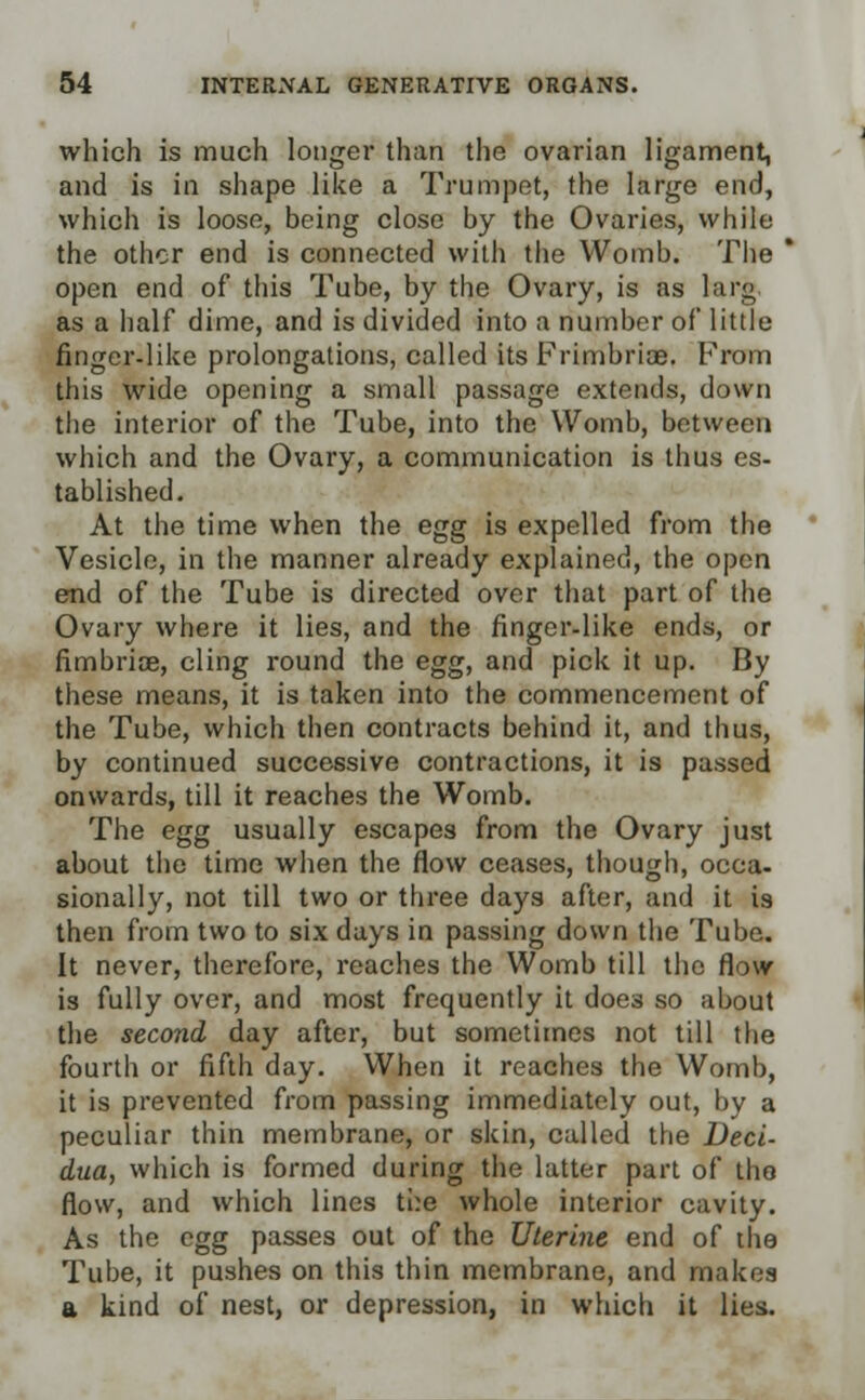 which is much longer than the ovarian ligament, and is in shape like a Trumpet, the large end, which is loose, being close by the Ovaries, while the other end is connected with the Womb. The * open end of this Tube, by the Ovary, is as larg. as a half dime, and is divided into a number of little finger-like prolongations, called its Frimbriae. From this wide opening a small passage extends, down the interior of the Tube, into the Womb, between which and the Ovary, a communication is thus es- tablished. At the time when the egg is expelled from the Vesicle, in the manner already explained, the open end of the Tube is directed over that part of the Ovary where it lies, and the finger-like ends, or fimbriae, cling round the egg, and pick it up. By these means, it is taken into the commencement of the Tube, which then contracts behind it, and thus, by continued successive contractions, it is passed onwards, till it reaches the Womb. The egg usually escapes from the Ovary just about the time when the flow ceases, though, occa- sionally, not till two or three days after, and it is then from two to six days in passing down the Tube. It never, therefore, reaches the Womb till the flow is fully over, and most frequently it does so about the second day after, but sometimes not till the fourtli or fifth day. When it reaches the Womb, it is prevented from passing immediately out, by a peculiar thin membrane, or skin, called the Deci- dua, which is formed during the latter part of the flow, and which lines the whole interior cavity. As the egg passes out of the Uterine end of the Tube, it pushes on this thin membrane, and makes a kind of nest, or depression, in which it lies.