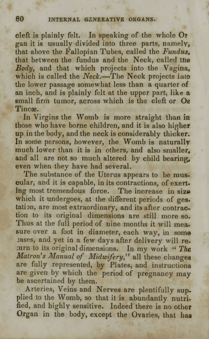 cleft is plainly felt. In speaking of the whole Or gan it is usually divided into three parts, namely, that above the Fallopian Tubes, called the Fundus, that between the fundus and the Neck, called the Body, and that which projects into the Vagina, which is called the Neck.—The Neck projects into the lower passage somewhat less than a quarter of an inch, and is plainly felt at the upper part, likes a small firm tumor, across which is the cleft or Oe Tincae. In Virgins the Womb is more straight than in those who have borne children, and it is also higher up in the body, and the neck is considerably thicker. In some persons, however, the Womb is naturally much lower than it is in others, and also smaller, and all are not so much altered by child bearing, even when they have had several. The substance of the Uterus appears to be mus- cular, and it is capable, in its contractions, of exert- ing most tremendous force. The increase in siz<» which it undergoes, at the different periods of ges- tation, are most extraordinary, and its after contrac- tion to its original dimensions are still more so. Thus at the full period of nine months it will mea. sure over a foot in diameter, each way, in some jases, and yet in a few days after delivery will re- :urn to its original dimensions. In my work  The Matron's Manual of Midwifery, all these changes are fully represented, by Plates, and instructions are given by which the period of pregnancy may be ascertained by them. Arteries, Veins and Nerves are plentifully sup- plied to the Womb, so that it is abundantly nutri- fied, and highly sensitive. Indeed there is no other Organ in the body, except the Ovaries, that has