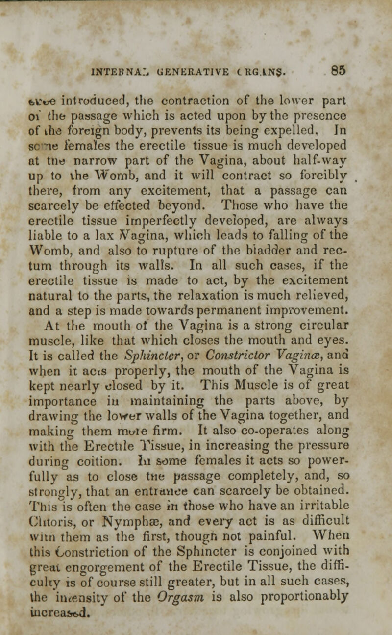 fettle introduced, the contraction of the lower part oi the passage which is acted upon by the presence of ihvs foreign body, prevents its being expelled. In sc ie females the erectile tissue is much developed at the narrow part of the Vagina, about half-way up to the Womb, and it will contract so forcibly there, from any excitement, that a passage can scarcely be effected beyond. Those who have the erectile tissue imperfectly developed, are always liable to a lax Vagina, which leads to falling of the Womb, and also to rupture of the bladder and rec- tum through its walls. In all such cases, if the erectile tissue is made to act, by the excitement natural to the parts, the relaxation is much relieved, and a step is made towards permanent improvement. At the mouth of the Vagina is a strong circular muscle, like that which closes the mouth and eyes. It is called the Sphincter, or Constrictor Vagina, and when it acts properly, the mouth of the Vagina is kept nearly closed by it. This Muscle is of great importance in maintaining the parts above, by drawing the lower walls of the Vagina together, and making them mwie firm. It also co-operates along with the Erectile Tissue, in increasing the pressure during coition. In some females it acts so power- fully as to close ttie passage completely, and, so strongly, that an entiaiioe can scarcely be obtained. This is often the case in those who have an irritable Clitoris, or Nymphse, and every act is as difficult witn them as the first, though not painful. When this Constriction of the Sphincter is conjoined with great engorgement of the Erectile Tissue, the diffi- culty is of course still greater, but in all such cases, the intensity of the Orgasm is also proportionably increased.