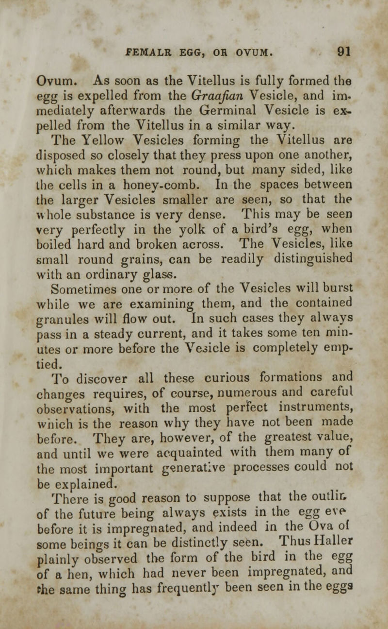 Ovum. As soon as the Vitellus is fully formed the egg is expelled from the Graafian Vesicle, and im- mediately afterwards the Germinal Vesicle is ex- pelled from the Vitellus in a similar way. The Yellow Vesicles forming the Vitellus are disposed so closely that they press upon one another, which makes them not round, but many sided, like the cells in a honey-comb. In the spaces between the larger Vesicles smaller are seen, so that the whole substance is very dense. This may be seen very perfectly in the yolk of a bird's egg, when boiled hard and broken across. The Vesicles, like small round grains, can be readily distinguished with an ordinary glass. Sometimes one or more of the Vesicles will burst while we are examining them, and the contained granules will flow out. In such cases they always pass in a steady current, and it takes some ten min- utes or more before the Veiicle is completely emp- tied. To discover all these curious formations and changes requires, of course, numerous and careful observations, with the most perfect instruments, which is the reason why they have not been made before. They are, however, of the greatest value, and until we were acquainted with them many of the most important generative processes could not be explained. There is good reason to suppose that the outlir. of the future being always exists in the egg eve before it is impregnated, and indeed in the Ova of some beings it can be distinctly seen. ThusHaller plainly observed the form of the bird in the egg of a hen, which had never been impregnated, and the same thing has frequently been seen in the eggs