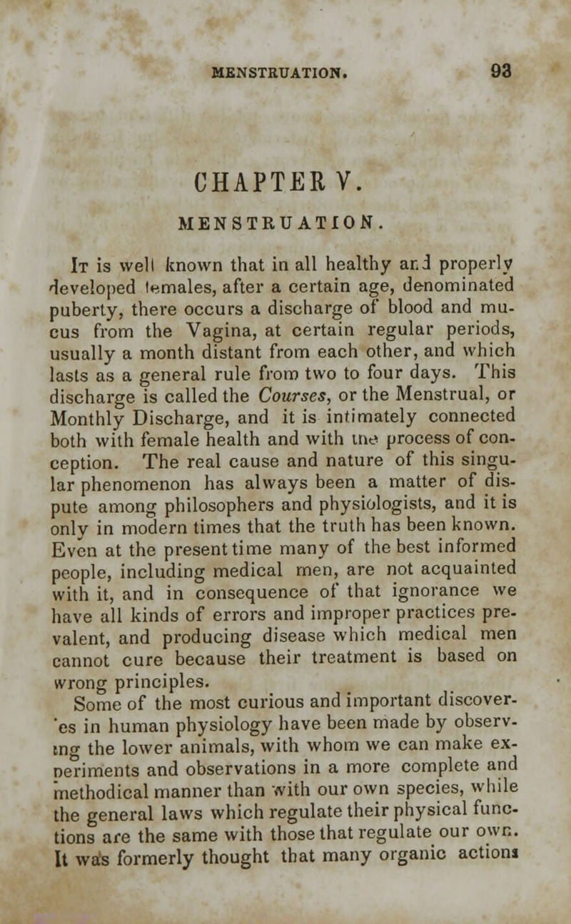 CHAPTER V. MENSTRUATION. It is welt known that in all healthy ar.i properly developed temales, after a certain age, denominated puberty, there occurs a discharge of blood and mu- cus from the Vagina, at certain regular periods, usually a month distant from each other, and which lasts as a general rule from two to four days. This discharge is called the Courses, or the Menstrual, or Monthly Discharge, and it is intimately connected both with female health and with tne process of con- ception. The real cause and nature of this singu- lar phenomenon has always been a matter of dis- pute among philosophers and physiologists, and it is only in modern times that the truth has been known. Even at the present time many of the best informed people, including medical men, are not acquainted with it, and in consequence of that ignorance we have all kinds of errors and improper practices pre- valent, and producing disease which medical men cannot cure because their treatment is based on wrong principles. Some of the most curious and important discover- 'es in human physiology have been made by observ- ing the lower animals, with whom we can make ex- periments and observations in a more complete and methodical manner than with our own species, while the general laws which regulate their physical func- tions are the same with those that regulate our own. It was formerly thought that many organic actions