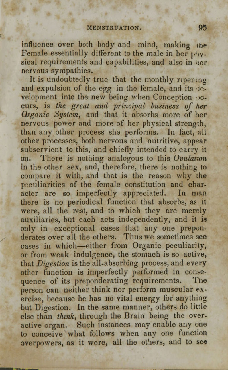 influence over both body and mind, making ihP Female essentially different to the male in her phy- sical requirements and capabilities, and also in uer nervous sympathies. It is undoubtedly true that the monthly ripening and expulsion of the egg in the female, and its de- velopment into the new being when Conception oc- curs, is the great and principal business of her Organic System, and that it absorbs more of her nervous power and more of her physical strength, than any other process she performs. In fact, all other processes, both nervous and nutritive, appear subservient to this, and chiefly intended to carry it on. There is nothing analogous to this Ovulation in the other sex, and, therefore, there is nothing to compare it with, and that is the reason why the peculiarities of the female constitution and char- acter are so imperfectly appreciated. In man there is no periodical function that absorbs, as it were, all the rest, and to which they are merely auxiliaries, but each acts independently, and it is only in exceptional cases that any one prepon- derates over all the others. Thus we sometimes see cases in which—either from Organic peculiarity, or from weak indulgence, the stomach is so active, that Digestion is the all-absorbing process, and every other function is imperfectly performed in conse- quence of its preponderating requirements. The person can neither think nor perform muscular ex- ercise, because he has no vital energy for anything but Digestion. In the same manner, others do little else than think, through the Brain being the over- active organ. Such instances may enable any one to conceive what follows when any one function overpowers, as it were, all the others, and to sea