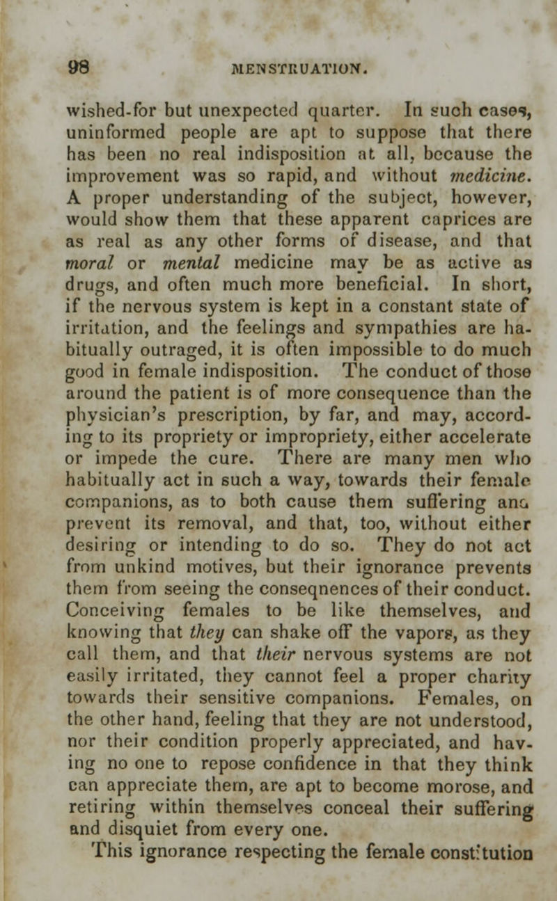 wished-for but unexpected quarter. In suoh cases, uninformed people are apt to suppose that there has been no real indisposition at all, because the improvement was so rapid, and without medicine. A proper understanding of the subject, however, would show them that these apparent caprices are as real as any other forms of disease, and that moral or mental medicine may be as active as drugs, and often much more beneficial. In short, if the nervous system is kept in a constant state of irritation, and the feelings and sympathies are ha- bitually outraged, it is often impossible to do much good in female indisposition. The conduct of those around the patient is of more consequence than the physician's prescription, by far, and may, accord- ing to its propriety or impropriety, either accelerate or impede the cure. There are many men who habitually act in such a way, towards their female companions, as to both cause them suffering ana prevent its removal, and that, too, without either desiring or intending to do so. They do not act from unkind motives, but their ignorance prevents them from seeing the conseqnences of their conduct. Conceiving females to be like themselves, and knowing that they can shake off the vaporg, as they call them, and that their nervous systems are not easily irritated, they cannot feel a proper charity towards their sensitive companions. Females, on the other hand, feeling that they are not understood, nor their condition properly appreciated, and hav- ing no one to repose confidence in that they think can appreciate them, are apt to become morose, and retiring within themselves conceal their suffering and disquiet from every one. This ignorance respecting the female constitution