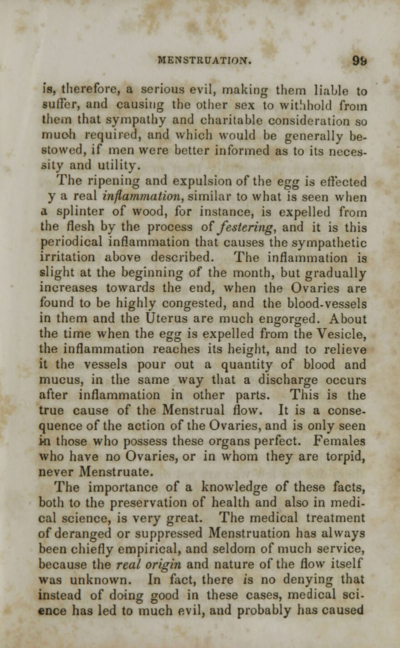 is, therefore, a serious evil, making them liable to suffer, and causing the other sex to withhold from them that sympathy and charitable consideration so much required, and which would be generally be- stowed, if men were better informed as to its neces- sity and utility. The ripening and expulsion of the egg is effected y a real inflammation, similar to what is seen when a splinter of wood, for instance, is expelled from the flesh by the process of festering, and it is this periodical inflammation that causes the sympathetic irritation above described. The inflammation is slight at the beginning of the month, but gradually increases towards the end, when the Ovaries are found to be highly congested, and the blood-vessels in them and the Uterus are much engorged. About the time when the egg is expelled from the Vesicle, the inflammation reaches its height, and to relieve it the vessels pour out a quantity of blood and mucus, in the same way that a discharge occurs after inflammation in other parts. This is the true cause of the Menstrual flow. It is a conse- quence of the action of the Ovaries, and is only seen ki those who possess these organs perfect. Females who have no Ovaries, or in whom they are torpid, never Menstruate. The importance of a knowledge of these facts, both to the preservation of health and also in medi- cal science, is very great. The medical treatment of deranged or suppressed Menstruation has always been chiefly empirical, and seldom of much service, because the real origin and nature of the flow itself was unknown. In fact, there is no denying that instead of doing good in these cases, medical sci- ence has led to much evil, and probably has caused