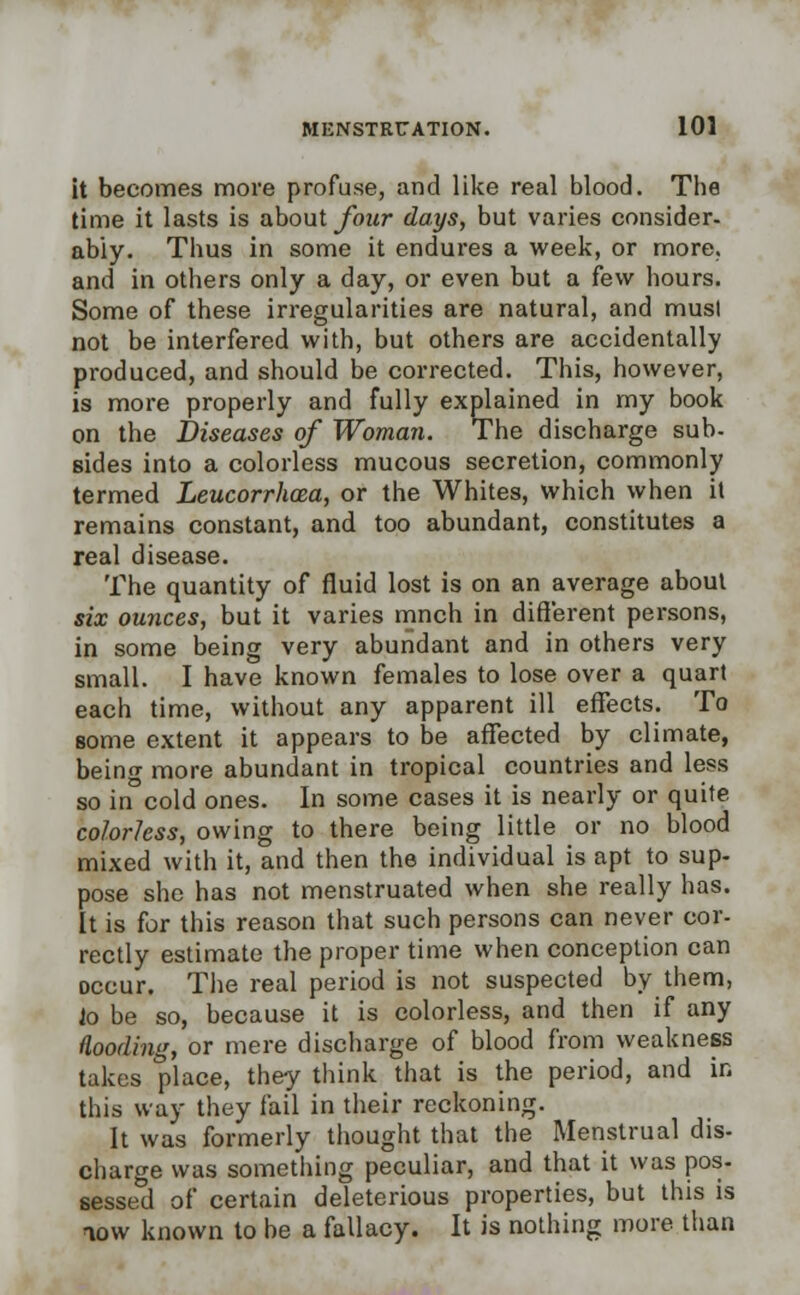 it becomes more profuse, and like real blood. The time it lasts is about four days, but varies consider, ably. Thus in some it endures a week, or more, and in others only a day, or even but a few hours. Some of these irregularities are natural, and musl not be interfered with, but others are accidentally produced, and should be corrected. This, however, is more properly and fully explained in my book on the Diseases of Woman. The discharge sub- sides into a colorless mucous secretion, commonly termed Leucorrhcea, or the Whites, which when il remains constant, and too abundant, constitutes a real disease. The quantity of fluid lost is on an average about six ounces, but it varies mnch in different persons, in some being very abundant and in others very small. I have known females to lose over a quart each time, without any apparent ill effects. To some extent it appears to be affected by climate, being more abundant in tropical countries and less so in cold ones. In some cases it is nearly or quite colorless, owing to there being little or no blood mixed with it, and then the individual is apt to sup- pose she has not menstruated when she really has. It is for this reason that such persons can never cor- rectly estimate the proper time when conception can occur. The real period is not suspected by them, io be so, because it is colorless, and then if any flooding, or mere discharge of blood from weakness takes place, they think that is the period, and in this way they fail in their reckoning. It was formerly thought that the Menstrual dis- charge was something peculiar, and that it was pos- sessed of certain deleterious properties, but this is now known to be a fallacy. It is nothing more than