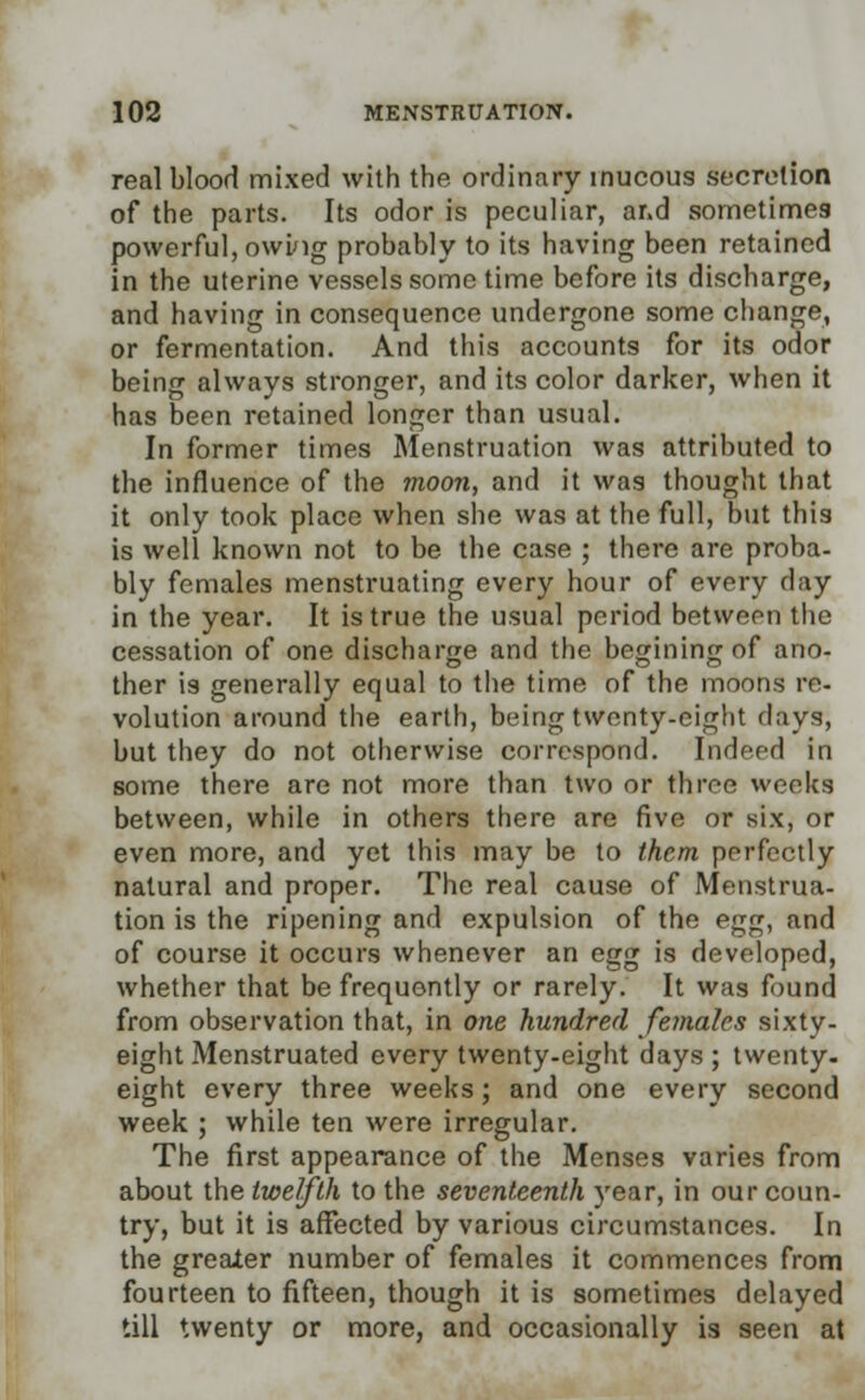 real blood mixed with the ordinary mucous secretion of the parts. Its odor is peculiar, and sometimes powerful, owing probably to its having been retained in the uterine vessels some time before its discharge, and having in consequence undergone some change, or fermentation. And this accounts for its odor being always stronger, and its color darker, when it has been retained longer than usual. In former times Menstruation was attributed to the influence of the moon, and it was thought that it only took place when she was at the full, but this is well known not to be the case ; there are proba- bly females menstruating every hour of every day in the year. It is true the usual period between the cessation of one discharge and the beginingof ano- ther is generally equal to the time of the moons re- volution around the earth, being twenty-eight days, but they do not otherwise correspond. Indeed in some there are not more than two or three weeks between, while in others there are five or six, or even more, and yet this may be to them perfectly natural and proper. The real cause of Menstrua- tion is the ripening and expulsion of the egg, and of course it occurs whenever an egg is developed, whether that be frequently or rarely. It was found from observation that, in one hundred females sixty- eight Menstruated every twenty-eight days ; twenty, eight every three weeks; and one every second week ; while ten were irregular. The first appearance of the Menses varies from about the twelfth to the seventeenth year, in our coun- try, but it is affected by various circumstances. In the greaier number of females it commences from fourteen to fifteen, though it is sometimes delayed till twenty or more, and occasionally is seen at