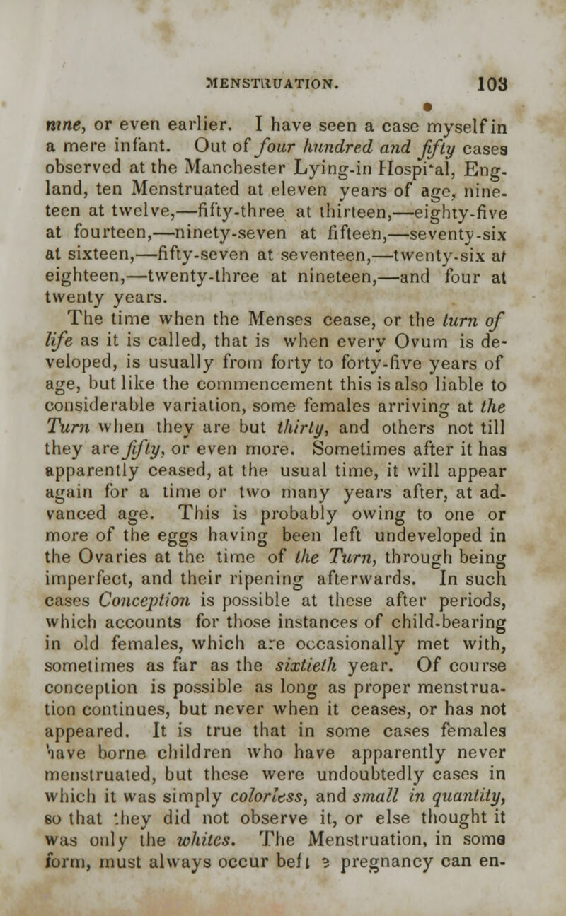 • mne, or even earlier. I have seen a case myself in a mere infant. Out of four hundred and fifty cases observed at the Manchester Lying-in Hospi'al, Eng- land, ten Menstruated at eleven years of age, nine- teen at twelve,—fifty-three at thirteen,—eighty-five at fourteen,—ninety-seven at fifteen,—seventy-six at sixteen,—fifty-seven at seventeen,—twenty-six nt eighteen,—twenty-three at nineteen,—and four at twenty years. The time when the Menses cease, or the turn of life as it is called, that is when every Ovum is de- veloped, is usually from forty to forty-five years of age, but like the commencement this is also liable to considerable variation, some females arriving at the Turn when they are but thirty, and others not till they are fifty, or even more. Sometimes after it has apparently ceased, at the usual time, it will appear again for a time or two many years after, at ad- vanced age. This is probably owing to one or more of the eggs having been left undeveloped in the Ovaries at the time of the Turn, through being imperfect, and their ripening afterwards. In such cases Conception is possible at these after periods, which accounts for those instances of child-bearing in old females, which are occasionally met with, sometimes as far as the sixtieth year. Of course conception is possible as long as proper menstrua- tion continues, but never when it ceases, or has not appeared. It is true that in some cases females aave borne children who have apparently never menstruated, but these were undoubtedly cases in which it was simply colorless, and small in quantity, 60 that '.hey did not observe it, or else thought it was only the whites. The Menstruation, in soma form, must always occur belt 3 pregnancy can en-