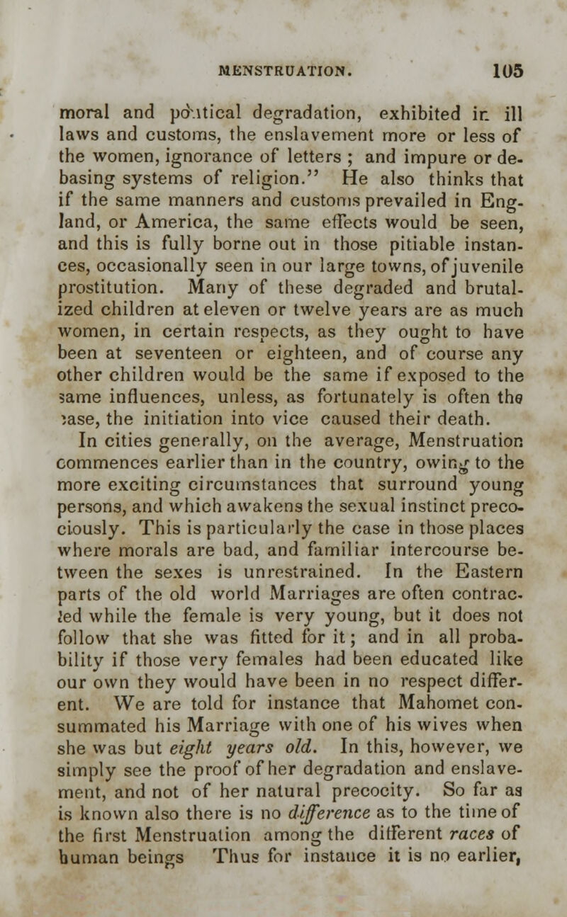 moral and pdutical degradation, exhibited ir. ill laws and customs, the enslavement more or less of the women, ignorance of letters ; and impure or de- basing systems of religion. He also thinks that if the same manners and customs prevailed in Eng- land, or America, the same effects would be seen, and this is fully borne out in those pitiable instan- ces, occasionally seen in our large towns, of juvenile prostitution. Many of these degraded and brutal- ized children at eleven or twelve years are as much women, in certain respects, as they ought to have been at seventeen or eighteen, and of course any other children would be the same if exposed to the same influences, unless, as fortunately is often the )ase, the initiation into vice caused their death. In cities generally, on the average, Menstruation commences earlier than in the country, owing to the more exciting circumstances that surround young persons, and which awakens the sexual instinct preco- ciously. This is particularly the case in those places where morals are bad, and familiar intercourse be- tween the sexes is unrestrained. In the Eastern parts of the old world Marriages are often contrac- led while the female is very young, but it does not follow that she was fitted for it; and in all proba- bility if those very females had been educated like our own they would have been in no respect differ- ent. We are told for instance that Mahomet con- summated his Marriage with one of his wives when she was but eight years old. In this, however, we simply see the proof of her degradation and enslave- ment, and not of her natural precocity. So far aa is known also there is no difference as to the time of the first Menstruation among the different races of human beings Thus for instance it is no earlier,