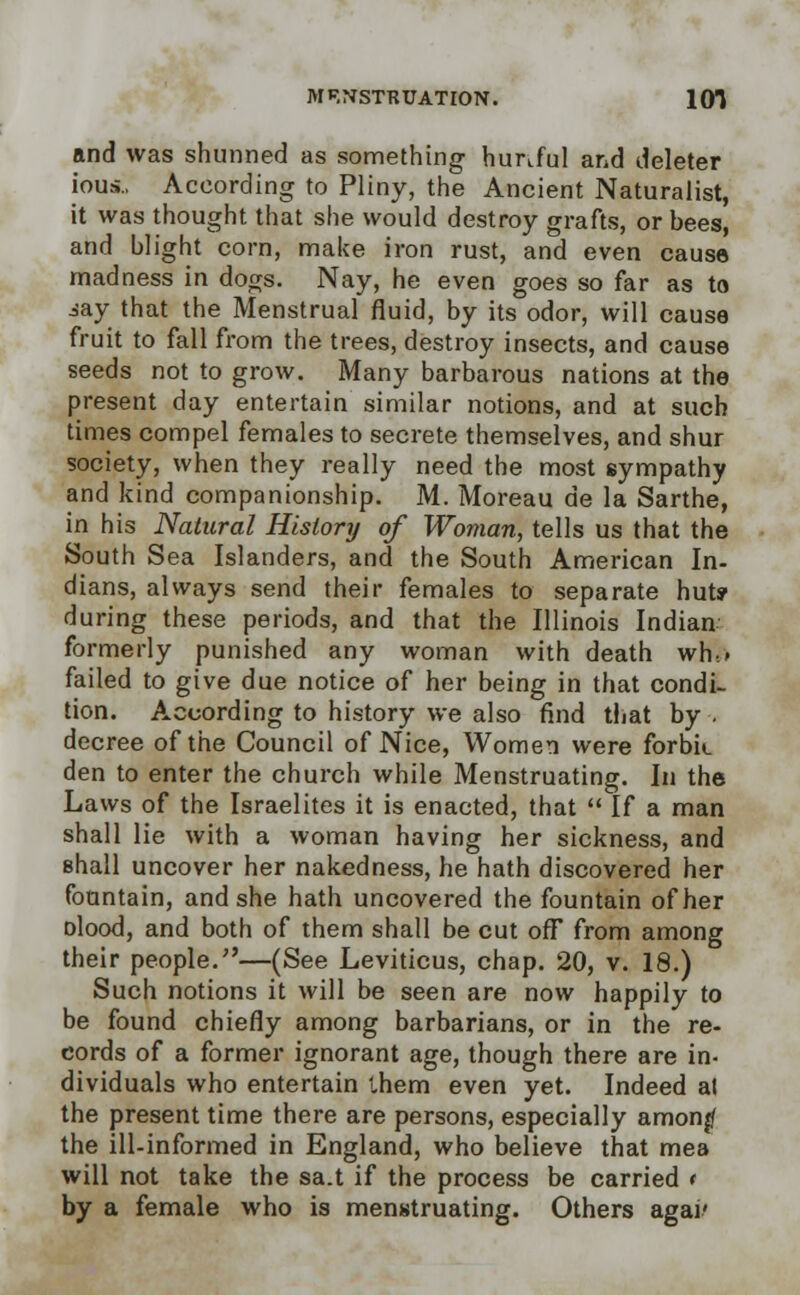 and was shunned as something himful and deleter ious., According to Pliny, the Ancient Naturalist, it was thought that she would destroy grafts, or bees, and blight corn, make iron rust, and even cause madness in dogs. Nay, he even goes so far as to iay that the Menstrual fluid, by its odor, will cause fruit to fall from the trees, destroy insects, and cause seeds not to grow. Many barbarous nations at the present day entertain similar notions, and at such times compel females to secrete themselves, and shur society, when they really need the most sympathy and kind companionship. M. Moreau de la Sarthe, in his Natural History of Woman, tells us that the South Sea Islanders, and the South American In- dians, always send their females to separate hut? during these periods, and that the Illinois Indian formerly punished any woman with death wh.» failed to give due notice of her being in that condi- tion. According to history we also find that by. decree of the Council of Nice, Women were forbk den to enter the church while Menstruating. In the Laws of the Israelites it is enacted, that  If a man shall lie with a woman having her sickness, and shall uncover her nakedness, he hath discovered her fountain, and she hath uncovered the fountain of her olood, and both of them shall be cut ofF from among their people.—(See Leviticus, chap. 20, v. 18.) Such notions it will be seen are now happily to be found chiefly among barbarians, or in the re- cords of a former ignorant age, though there are in- dividuals who entertain t,hem even yet. Indeed al the present time there are persons, especially amonjf the ill-informed in England, who believe that mea will not take the sa.t if the process be carried * by a female who is menstruating. Others agai'
