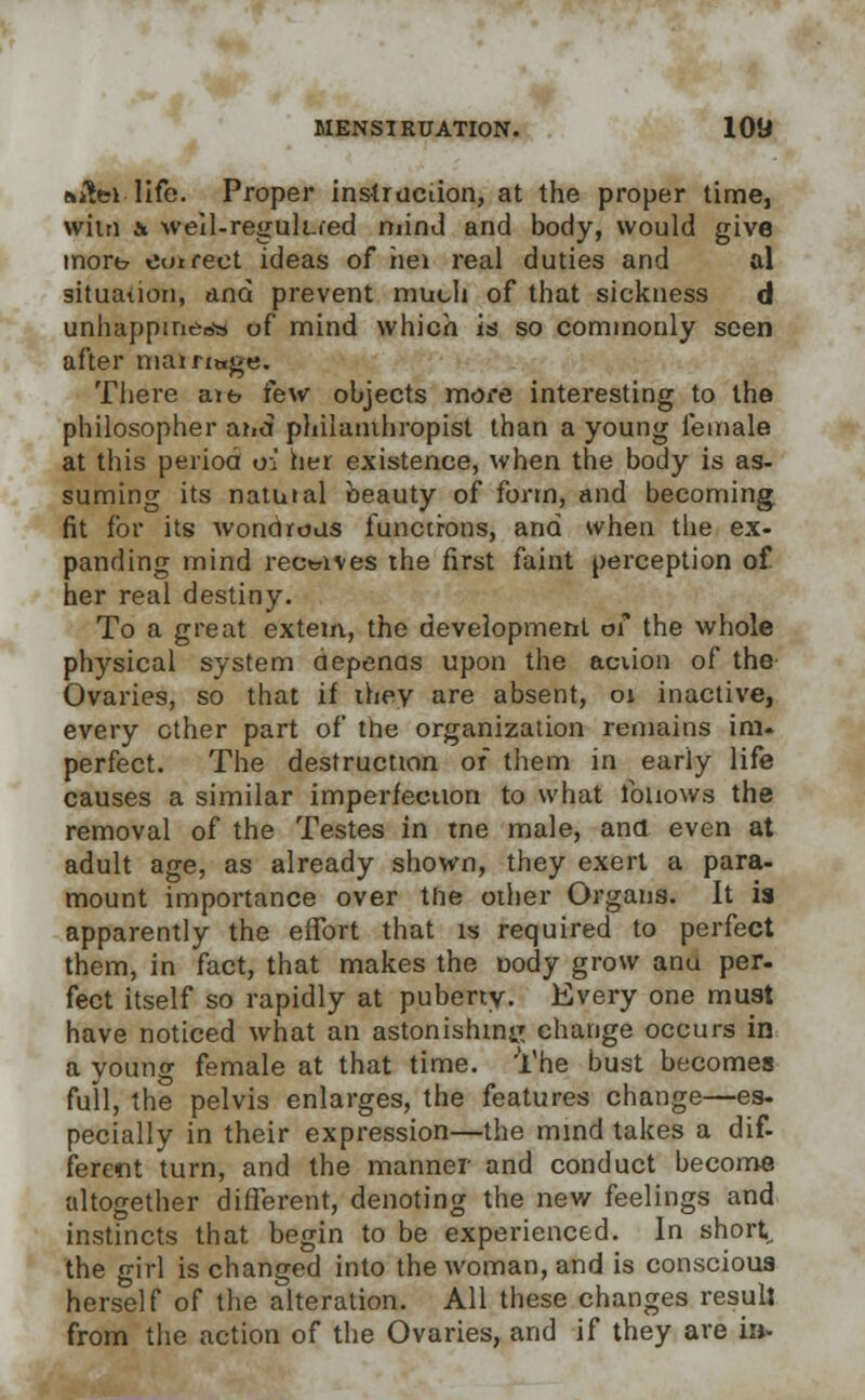 t»i!ci life. Proper instruction, at the proper time, wilii & weil-regulLfed mind and body, would give mort? eotrect ideas of hei real duties and al situation, and prevent much of that sickness d unhappineew of mind which is so commonly seen after mairiage. There aib few objects more interesting to the philosopher aiid philanthropist than a young female at this period oi her existence, when the body is as- suming its natuial beauty of form, and becoming fit for its wondrous functions, and when the ex- panding mind receives the first faint perception of her real destiny. To a great extern, the development of the whole physical system depenas upon the action of the Ovaries, so that if ihey are absent, 01 inactive, every ether part of trie organization remains im. perfect. The destruction of them in early life causes a similar imperfection to what follows the removal of the Testes in tne male, and even at adult age, as already shown, they exert a para- mount importance over the other Organs. It is apparently the effort that is required to perfect them, in fact, that makes the nody grow anu per- fect itself so rapidly at puberty. Every one must have noticed what an astonishing change occurs in a young female at that time. 'The bust becomes full, the pelvis enlarges, the features change—es- pecially in their expression—the mind takes a dif- ferent turn, and the manner and conduct become altogether different, denoting the new feelings and instincts that begin to be experienced. In short, the girl is changed into the woman, and is conscious herself of the alteration. All these changes resull from the action of the Ovaries, and if they are in.