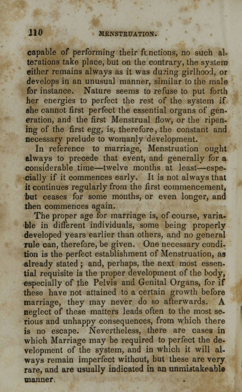 capable of performing their functions, no such al. terations take place, but on the contrary, the system either remains always as it was during girlhood, or develops in an unusual manner, similar to the male for instance. Nature seems to refuse to put forth her energies to perfect the rest of the system if she cannot first perfect the essential organs of gen- eration, and the first Menstrual flow, or the ripen- ing of the first egg, is, there fore,.the constant and necessary prelude to womanly development. In reference to marriage, Menstruation ought always to precede that event, and generally for a considerable time—twelve months at least—espe- cially if it commences early. It is not always that it continues regularly from the first commencement, but ceases for some months, or even longer, and then commences again. The proper age Tor marriage is, of course, varia- ble in different individuals, some being properly developed years earlier than others, and no general rule can, therefore, be given. One necessary condi- tion is the perfect establishment of Menstruation, as already stated ; and, perhaps, the next most essen- tial requisite is the proper development of the body, especially of the Pelvis and Genital Organs, for if these have not attained to a certain growth before marriage, they may never do so afterwards. A neglect of these matters leads often to the most se- rious and unhappy consequences, from which there is no escape. Nevertheless, there are cases in which Marriage may be required to perfect the de- velopment of the system, and in which it will al- ways remain imperfect without, but these are very rare, and are usually indicated in an unmiatakeable manner,