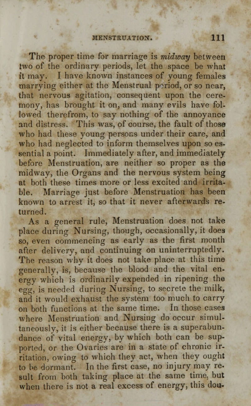 The proper time for marriage is midway between two of the ordinary periods, let the space be what it may. I have known instances of young females marrying either at the Menstrual period, or so near, that nervous agitation, consequent upon the cere- mony, has brought it on, and many evils have fol- lowed therefrom, to say nothing of the annoyance and distress. This was, of course, the fault of those who had these young persons under their care, and who had neglected to inform themselves upon so es- sential a point. Immediately after, and immediately before Menstruation, are neither so proper as the midway, the Organs and the nervous system being at both these times more or less excited and irrita- ble. Marriage just before Menstruation has been known to arrest it, so that it never afterwards re- turned. As a general rule, Menstruation does not take place during Nursing, though, occasionally, it does so, even commencing as early as the first month after delivery, and continuing on uninterruptedly. The reason why it does not take place at this time generally, is, because the blood and the vital en- ergy which is ordinarily expended in ripening the egg, is needed during Nursing, to secrete the milk, and it would exhaust the system too much to carry on both functions at the same time. In those cases where Menstruation and Nursing do occur simul- taneously, it is either because there is a superabun- dance of vital energy, by which both can be sup- ported, or the Ovaries are in a state of chronic ir- ritation, owing to which they act, when they ought to hft dormant. In the first case, no injury may re. suit from both taking place at the same time; but when there is not a real excess of energy, this clou-