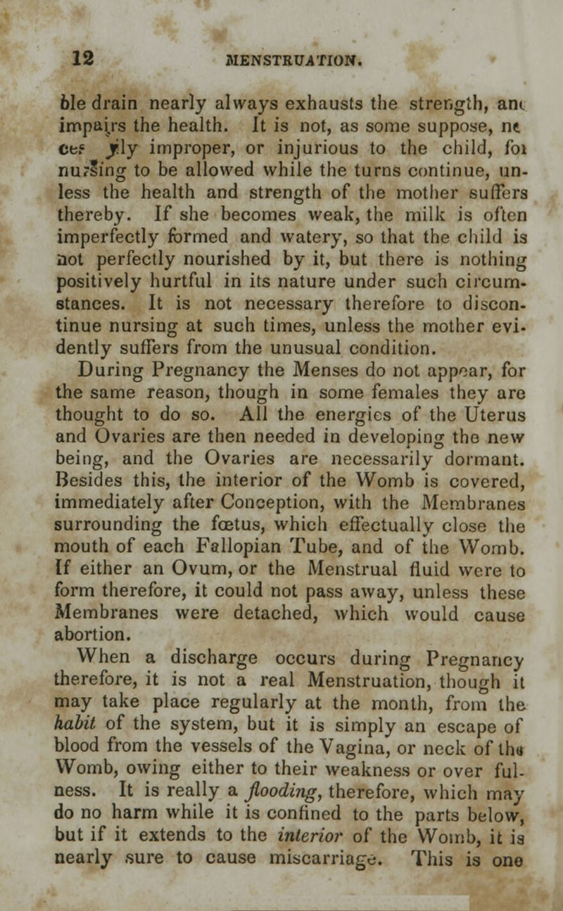 6Ie drain nearly always exhausts the strength, am impairs the health. It is not, as some suppose, nt ctf Jfily improper, or injurious to the child, foi nurlmg to be allowed while the turns continue, un- less the health and strength of the mother suffers thereby. If she becomes weak, the milk is often imperfectly formed and watery, so that the child is not perfectly nourished by it, but there is nothing positively hurtful in its nature under such circum- stances. It is not necessary therefore to discon- tinue nursing at such times, unless the mother evi- dently suffers from the unusual condition. During Pregnancy the Menses do not appear, for the same reason, though in some females they are thought to do so. All the energies of the Uterus and Ovaries are then needed in developing the new being, and the Ovaries are necessarily dormant. Besides this, the interior of the Womb is covered, immediately after Conception, with the Membranes surrounding the foetus, which effectually close the mouth of each Fallopian Tube, and of the Womb. If either an Ovum, or the Menstrual fluid were to form therefore, it could not pass away, unless these Membranes were detached, which would cause abortion. When a discharge occurs during Pregnancy therefore, it is not a real Menstruation, though it may take place regularly at the month, from the habit of the system, but it is simply an escape of blood from the vessels of the Vagina, or neck of th« Womb, owing either to their weakness or over ful- ness. It is really a flooding, therefore, which may do no harm while it is confined to the parts below, but if it extends to the interior of the Womb, it is nearly sure to cause miscarriage. This is one