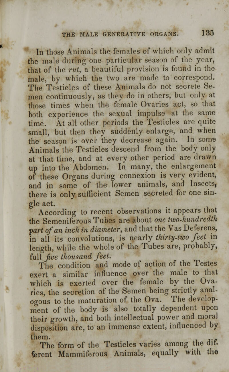 In those Animals the females of which only admit the male during one particular season of the year, that of the rut, a beautiful provision is found in the male, by which the two are made to correspond. The Testicles of these Animals do not secrete Se- men continuously, as they do in others, but only at those times when the female Ovaries act, so that both experience the sexual impulse at the same time. At all other periods the Testicles are quite small, but then they suddenly enlarge, and when the season is over they decrease again. In some Animals the Testicles descend from the body only at that time, and at every other period are drawn up into the Abdomen. In many, the enlargement of these Organs during connexion is very evident, and in some of the lower animals, and Insects, there is only sufficient Semen secreted for one sin- gle act. According to recent observations it appears that the Semeniferous Tubes are about one two-hundredth part of an inch in diameter, and that the Vas Deferens, in all its convolutions, is nearly thirty-two feet in length, while the whole of the Tubes are, probably, full Jive thousand feet. The condition and mode of action of the Testes exert a similar influence over the male to that which is exerted over the female by the Ova- ries, the secretion of the Semen being strictly anal- ogous to the maturation of the Ova. The develop- ment of the body is also totally dependent upon their growth, and both intellectual power and moral disposition are, to an immense extent, influenced by them. The form of the Testicles varies among the dif. fcrent Mammiferous Animals, equally with the
