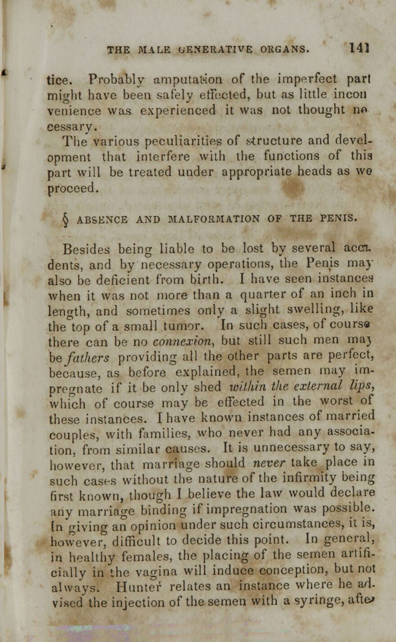 tice. Probably amputation of the imperfect pari might have been safely effected, but as little incon venience was experienced it was not thought no cessary. The various peculiarities of structure and devel- opment that interfere with the functions of thia part will be treated under appropriate heads as we proceed. § ABSENCE AND MALFORMATION OF THE PENIS. Besides being liable to be lost by several accn. dents, and by necessary operations, the Penis may also be deficient from birth. I have seen instances when it was not more than a quarter of an inch in length, and sometimes only a slight swelling, like the°top of a small tumor. In such cases, of course there can be no connexion, but still such men ma) be fathers providing all the other parts are perfect, because, as before explained, the semen may im- pregnate if it be only shed within the external lips, which of course may be effected in the worst of these instances. I have known instances of married couples, with families, who never had any associa- tion, from similar causes. It is unnecessary to say, however, that marriage should never take place in such cases without the nature of the infirmity being first known, though I believe the law would declare any marriage binding if impregnation was possible. [n giving an opinion under such circumstances, it is, however, difficult to decide this point. In general, in healthy females, the placing of the semen artifi- cially in the vagina will induce conception, but not always. Hunter relates an instance where he ad- vised the injection of the semen with a syringe, aft&»