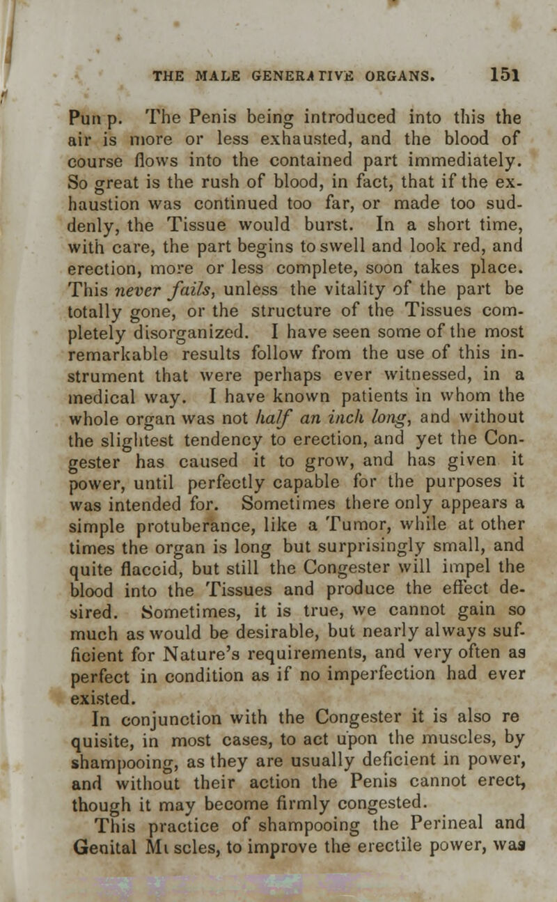 Pun p. The Penis being introduced into this the air is more or less exhausted, and the blood of course flows into the contained part immediately. So great is the rush of blood, in fact, that if the ex- haustion was continued too far, or made too sud- denly, the Tissue would burst. In a short time, with care, the part begins to swell and look red, and erection, more or less complete, soon takes place. This never fails, unless the vitality of the part be totally gone, or the structure of the Tissues com- pletely disorganized. I have seen some of the most remarkable results follow from the use of this in- strument that were perhaps ever witnessed, in a medical way. I have known patients in whom the whole organ was not half an inch long, and without the slightest tendency to erection, and yet the Con- gester has caused it to grow, and has given it power, until perfectly capable for the purposes it was intended for. Sometimes there only appears a simple protuberance, like a Tumor, while at other times the organ is long but surprisingly small, and quite flaccid, but still the Congester will impel the blood into the Tissues and produce the effect de- sired. Sometimes, it is true, we cannot gain so much as would be desirable, but nearly always suf- ficient for Nature's requirements, and very often as perfect in condition as if no imperfection had ever existed. In conjunction with the Congester it is also re quisite, in most cases, to act upon the muscles, by shampooing, as they are usually deficient in power, and without their action the Penis cannot erect, though it may become firmly congested. This practice of shampooing the Perineal and Genital Mi scles, to improve the erectile power, was