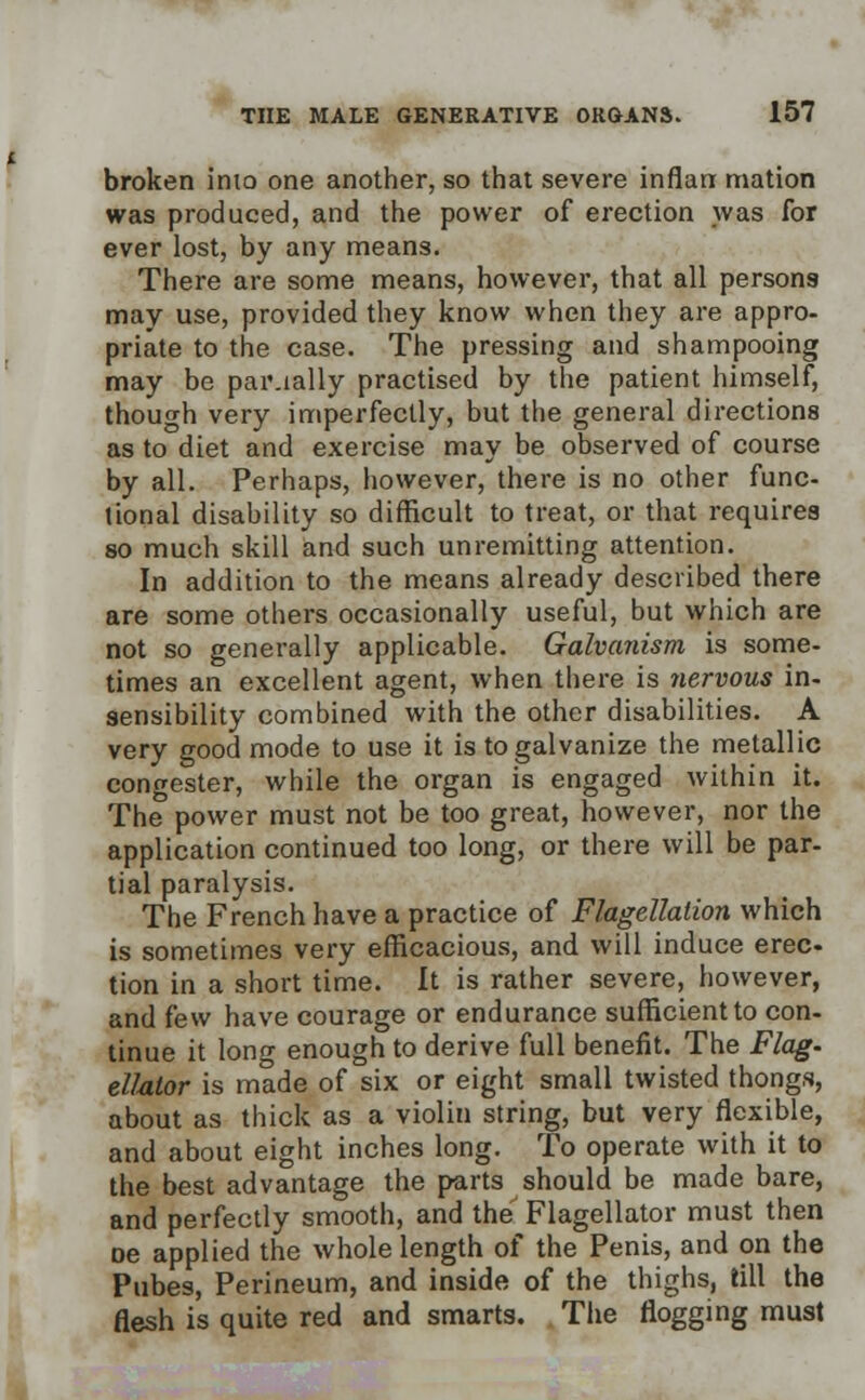broken into one another, so that severe inflan mation was produced, and the power of erection was for ever lost, by any means. There are some means, however, that all persons may use, provided they know when they are appro- priate to the case. The pressing and shampooing may be paiually practised by the patient himself, though very imperfectly, but the general directions as to diet and exercise may be observed of course by all. Perhaps, however, there is no other func- tional disability so difficult to treat, or that requires so much skill and such unremitting attention. In addition to the means already described there are some others occasionally useful, but which are not so generally applicable. Galvanism is some- times an excellent agent, when there is nervous in- sensibility combined with the other disabilities. A very good mode to use it is to galvanize the metallic congester, while the organ is engaged within it. The power must not be too great, however, nor the application continued too long, or there will be par- tial paralysis. The French have a practice of Flagellation which is sometimes very efficacious, and will induce erec- tion in a short time. It is rather severe, however, and few have courage or endurance sufficient to con- tinue it long enough to derive full benefit. The Flag- ellalor is made of six or eight small twisted thongs, about as thick as a violin string, but very flexible, and about eight inches long. To operate with it to the best advantage the parts should be made bare, and perfectly smooth, and the Flagellator must then oe applied the whole length of the Penis, and on the Pubes, Perineum, and inside of the thighs, till the flesh is quite red and smarts. The flogging must