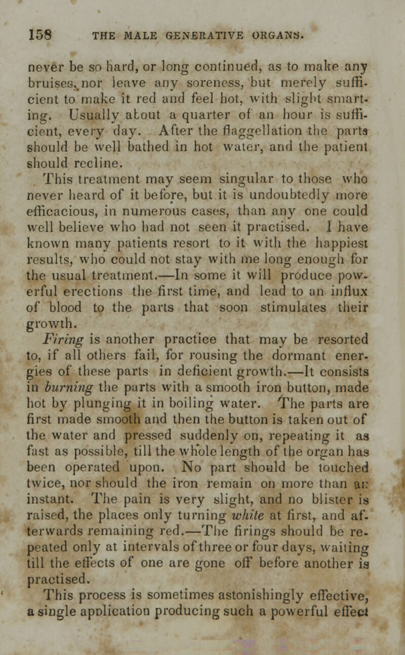 never be so hard, or long continued, as to make any bruises..nor leave any soreness, but merely suffi- cient to make it red and feel hot, with slight smart- ing. Usually about a quarter of an hour is suffi- cient, every day. After the flaggellation the parts Bhould be well bathed in hot water, and the patient should recline. This treatment may seem singular to those who never heard of it before, but it is undoubtedly more efficacious, in numerous cases, than any one could well believe who had not seen it practised. I have known many patients resort to it with the happiest results, who could not stay with me long enough for the usual treatment.—In some it will produce pow- erful erections the first time, and lead to an influx of blood to the parts that soon stimulates their growth. Firing is another practice that may be resorted to, if all others fail, for rousing the dormant ener- gies of these parts in deficient growth.—It consists in burning the parts with a smooth iron button, made hot by plunging it in boiling water. The parts are first made smooth and then the button is taken out of the water and pressed suddenly on, repeating it as fast as possible, till the whole length of the organ has been operated upon. No part should be touched twice, nor should the iron remain on more than arc instant. The pain is very slight, and no blister is raised, the places only turning white at first, and af- terwards remaining red.—The firings should be re- peated only at intervals of three or four days, waiting till the effects of one are gone ofF before another ia practised. This process is sometimes astonishingly effective, a single application producing such a powerful effect