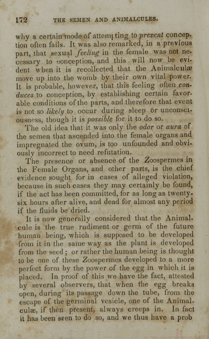 why a certain mode of attemj. ting to prevent concep. tion often fails. It was also remarked, in a previous part, that sexual feeling in the female was not ne- cessary to conception, and this will now be evi- dent when it is recollected that the Animalcule move up into the womb by their own vital power. It is probable, however, that this feeling often con- duces to conception, by establishing certain favor- able conditions of the parts, and therefore that event is not so likely to occur during sleep or unconsci- ousness, though it is possible for it to do so. The old idea that it was only the odor or aura of the semen that ascended into the female organs and impregnated the ovum, is too unfounded and obvi- ously incorrect to need refutation. The presence or absence of the Zoospermes in the Female Organs, and other parts, is the chief evidence sought for in cases of alleged violation, because in such cases they may certainly be found, if the act has been committed, for as long as twenty- six hours after alive, and dead for almost any period if the fluids be dried. It is now generally considered that the Animal- cule is the true rudiment or germ of the future human being, which is supposed to be developed from it in the same way as the plant is developed from the seed ; or rather the human being is thought to be one of these Zoospermes developed to a more perfect form by the power of the egg in which it is placed. In proof of this we have the fact, attested by several observers, that when the egg breaks open, during its passage down the tube, from the escape of the germinal vesicle, one of the Animal- cules, if then present, always creeps in. In fact it has been seen to do so, and we thus have a prob
