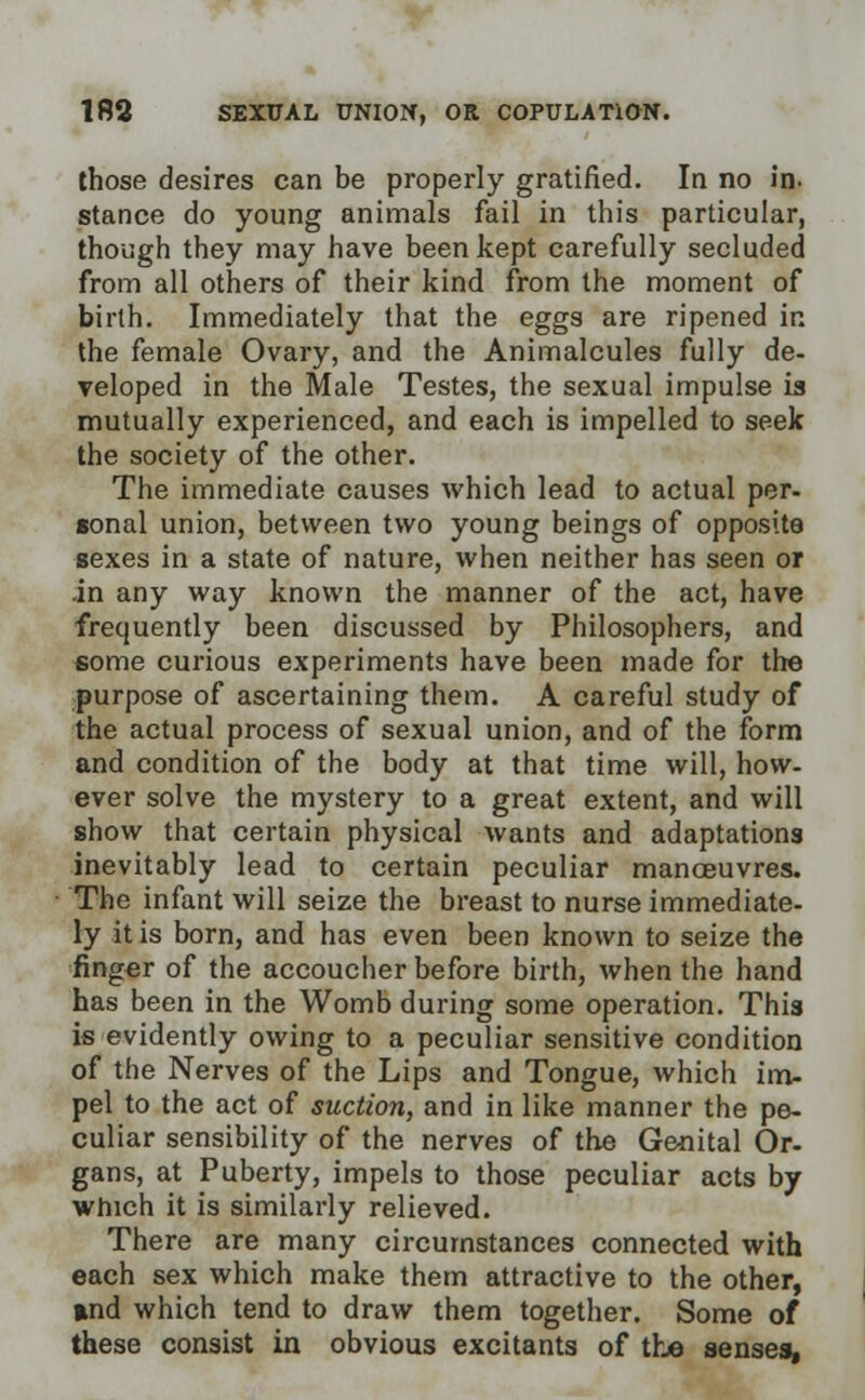 those desires can be properly gratified. In no in. stance do young animals fail in this particular, though they may have been kept carefully secluded from all others of their kind from the moment of birth. Immediately that the eggs are ripened in the female Ovary, and the Animalcules fully de- veloped in the Male Testes, the sexual impulse is mutually experienced, and each is impelled to seek the society of the other. The immediate causes which lead to actual per- lonal union, between two young beings of opposite sexes in a state of nature, when neither has seen or in any way known the manner of the act, have frequently been discussed by Philosophers, and some curious experiments have been made for the purpose of ascertaining them. A careful study of the actual process of sexual union, and of the form and condition of the body at that time will, how- ever solve the mystery to a great extent, and will show that certain physical wants and adaptations inevitably lead to certain peculiar manoeuvres. The infant will seize the breast to nurse immediate- ly it is born, and has even been known to seize the finger of the accoucher before birth, when the hand has been in the Womb during some operation. This is evidently owing to a peculiar sensitive condition of the Nerves of the Lips and Tongue, which im- pel to the act of suction, and in like manner the pe- culiar sensibility of the nerves of the Genital Or- gans, at Puberty, impels to those peculiar acts by which it is similarly relieved. There are many circumstances connected with each sex which make them attractive to the other, »nd which tend to draw them together. Some of these consist in obvious excitants of the senses,