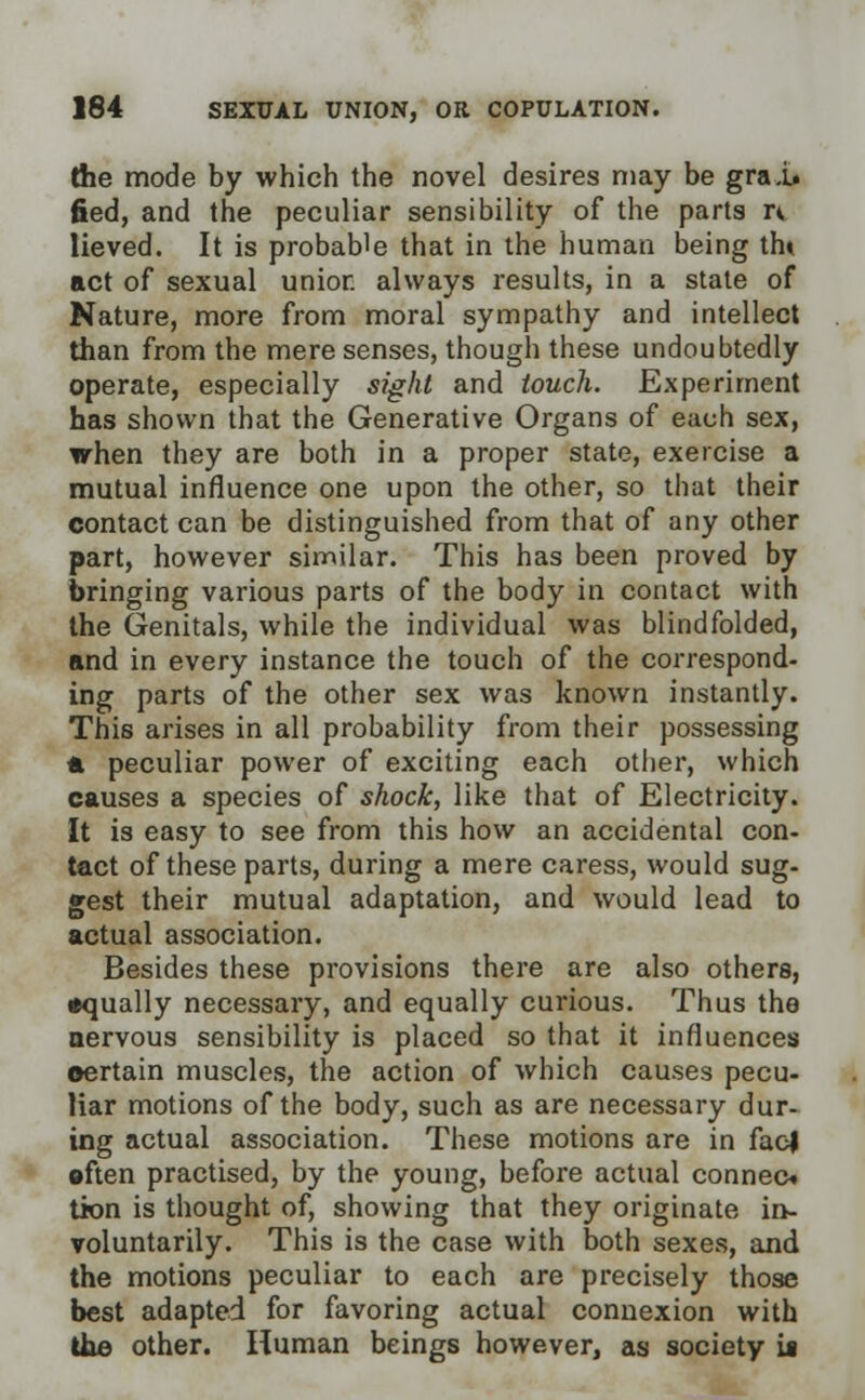 the mode by which the novel desires may be grai. fied, and the peculiar sensibility of the parts n lieved. It is probable that in the human being tin act of sexual unior. always results, in a state of Nature, more from moral sympathy and intellect than from the mere senses, though these undoubtedly operate, especially sight and touch. Experiment has shown that the Generative Organs of each sex, when they are both in a proper state, exercise a mutual influence one upon the other, so that their contact can be distinguished from that of any other part, however similar. This has been proved by bringing various parts of the body in contact with the Genitals, while the individual was blindfolded, and in every instance the touch of the correspond- ing parts of the other sex was known instantly. This arises in all probability from their possessing * peculiar power of exciting each other, which causes a species of shock, like that of Electricity. It is easy to see from this how an accidental con- tact of these parts, during a mere caress, would sug- gest their mutual adaptation, and would lead to actual association. Besides these provisions there are also others, equally necessary, and equally curious. Thus the nervous sensibility is placed so that it influences certain muscles, the action of which causes pecu- liar motions of the body, such as are necessary dur- ing actual association. These motions are in facl •ften practised, by the young, before actual connect tion is thought of, showing that they originate in- voluntarily. This is the case with both sexes, and the motions peculiar to each are precisely those best adapted for favoring actual connexion with the other. Human beings however, as society it
