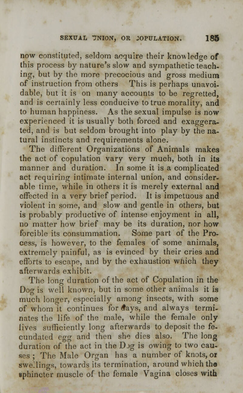 now constituted, seldom acquire their knowledge of this process by nature's slow and sympathetic teach- ing, but by the more precocious and gross medium of instruction from others This is perhaps unavoi- dable, but it is on many accounts to be regretted, and is certainly less conducive to true morality, and to human happiness. As the sexual impulse is now experienced it is usually both forced and exaggera- ted, and is but seldom brought into play by the na- tural instincts and requirements alone. The different Organizations of Animals makes the act of copulation vary very much, both in its manner and duration. In some it is a complicated act requiring intimate internal union, and consider- able time, while in others it is merely external and effected in a very brief period. It is impetuous and violent in some, and slow and gentle in others, but is probably productive of intense enjoyment in all, no matter how brief may be its duration, nor how forcible its consummation. Some part of the Pro- cess, is however, to the females of some animals, extremely painful, as is evinced by their cries and efforts to escape, and by the exhaustion which they afterwards exhibit. The long duration of the act of Copulation in the Dog is well known, but in some other animals it is much longer, especially among insects, with some of whom it continues for £ays, and always termi- nates the life of the male, while the female only lives sufficiently long afterwards to deposit the fe- cundated egg and then she dies also. The long duration of the act in the Djg is owing to two cau- ses ; The Male Organ has a number of knots, or swellings, towards its termination, around which tha sphincter muscle of the female Vagina closes with