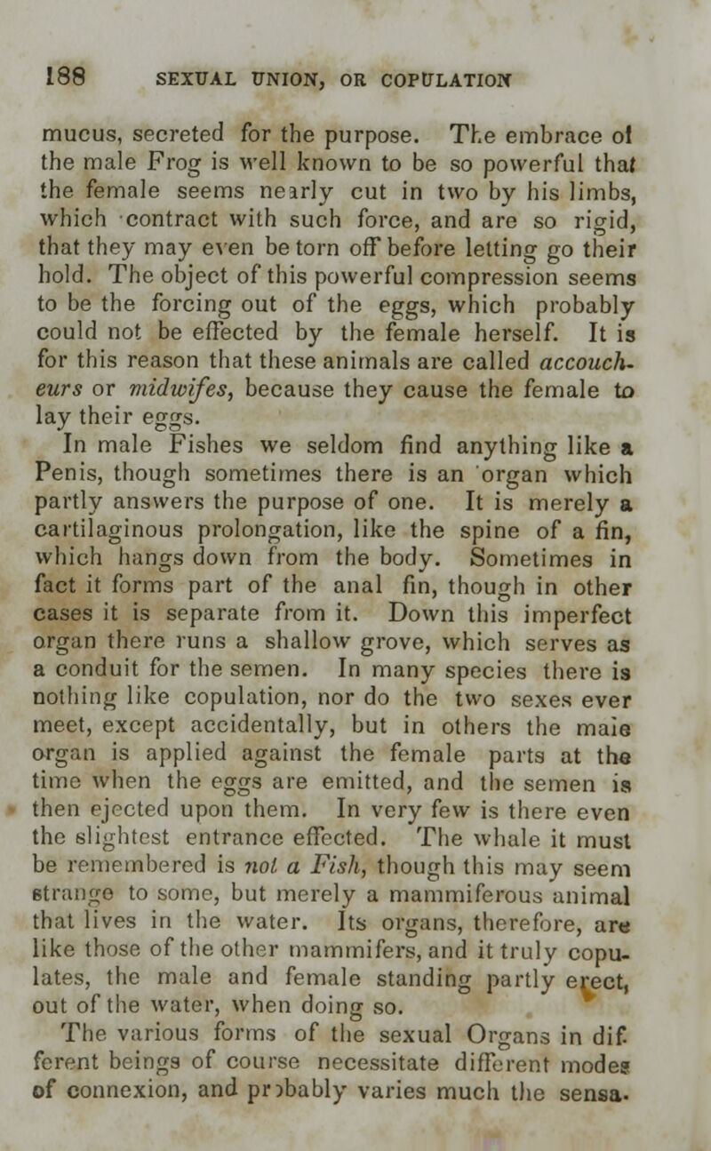 mucus, secreted for the purpose. The embrace of the male Frog is well known to be so powerful that the female seems nearly cut in two by his limbs, which contract with such force, and are so rigid, that they may even be torn off before letting go their hold. The object of this powerful compression seems to be the forcing out of the eggs, which probably could not be effected by the female herself. It is for this reason that these animals are called accouch- eurs or midwifes, because they cause the female to lay their eggs. In male Fishes we seldom find anything like a Penis, though sometimes there is an organ which partly answers the purpose of one. It is merely a cartilaginous prolongation, like the spine of a fin, which hangs down from the body. Sometimes in fact it forms part of the anal fin, though in other cases it is separate from it. Down this imperfect organ there runs a shallow grove, which serves as a conduit for the semen. In many species there is nothing like copulation, nor do the two sexes ever meet, except accidentally, but in others the male organ is applied against the female parts at the time when the eggs are emitted, and the semen ia then ejected upon them. In very few is there even the slightest entrance effected. The whale it must be remembered is not a Fish, though this may seem strange to some, but merely a mammiferous animal that lives in the water. Its organs, therefore, are like those of the other mammifers, and it truly copu- lates, the male and female standing partly erect, out of the water, when doing so. The. various forms of the sexual Organs in dif ferent beings of course necessitate different modes of connexion, and pnbably varies much the sensa-