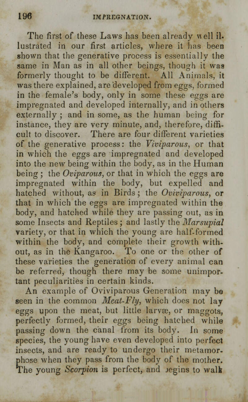 The first of these Laws has been already well il. lustrated in our first articles, where it has been shown that the generative process is essentially the same in Man as in all other beings, though it was formerly thought to be different. All Animals, it was there explained, are developed from eggs, formed in the female's body, only in some these eggs are impregnated and developed internally, and in others externally ; and in some, as the human being for instance, they are very minute, and, therefore, diffi- cult to discover. There are four different varieties of the generative process: the Viviparous, or that in which the eggs are impregnated and developed into the new being within the body, as in the Human being ; the Oviparous, or that in which the eggs are impregnated within the body, but expelled and hatched without, as in Birds; the Oviviparous, or that in which the eggs are impregnated within the body, and hatched while they are passing out, as in some Insects and Reptiles ; and lastly the Marsupial variety, or that in which the young are half-formed within the body, and complete their growth with- out, as in the Kangaroo. To one or the other of these varieties the generation of every animal can be referred, though there may be some unimpor- tant peculiarities in certain kinds. An example of Oviviparous Generation may be seen in the common Meat-Fly, which does not lay eggs upon the meat, but little larvae, or maggots, perfectly formed, their eggs being hatched while passing down the canal from its body. In some species, the young have even developed into perfect insects, and are ready to undergo their metamor- phose when they pass from the body of the mother. The young Scorpion is perfect, and jegins to walk