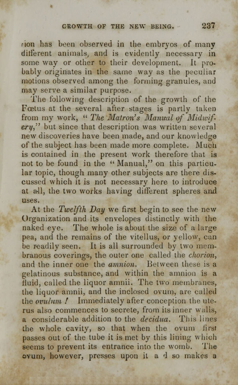 rion has been observed in the embryos of many different animals, and is evidently necessary in some way or other to their development. It pro- bably originates in the same way as the peculiar motions observed among the forming granules, and may serve a similar purpose. The following description of the growth of the Foetus at the several after stages is partly taken from my work,  The Matron's Manual of Midwif- ery, but since that description was written several new discoveries have been made, and our knowledge of the subject has been made more complete. Much is contained in the present work therefore that is not to be found in the  Manual, on this particu- lar topic, though many other subjects are there dis- cussed which it is not necessary here to introduce at a-11, the two works having different spheres and uses. At the Twelfth Day we first begin to see the new Organization and its envelopes distinctly with the naked eye. The whole is about the size of a large pea, and the remains of the vitellus, or yellow, can be readily seen. It is all surrounded by two mem- branous coverings, the outer one called the chorion, and the inner one the amnion. Between these is a gelatinous substance, and within the amnion is a fluid, called the liquor amnii. The two membranes, the liquor amnii, and the inclosed ovum, are called the ovulnm ! Immediately after conception the ute- rus also commences to secrete, from its inner walls, a considerable addition to the decidua. This lines the whole cavity, so that when the ovum iirst passes out of the tube it is met by this lining which seems to prevent its entrance into the womb. The ovum, however, presses upon it a d so makes a