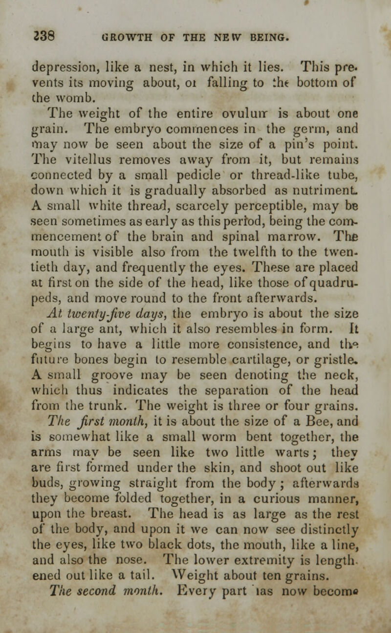 depression, like a nest, in which it lies. This pre. vents its moving about, 01 falling to iht bottom of the womb. The weight of the entire ovuluir is about one grain. The embryo commences in the germ, and may now be seen about the size of a pin's point. The vitellus removes away from it, but remains connected by a small pedicle or thread-like tube, down which it is gradually absorbed as nutriment. A small white thread, scarcely perceptible, may be seen sometimes as early as this pertod, being the com- mencement of the brain and spinal marrow. The mouth is visible also from the twelfth to the twen- tieth day, and frequently the eyes. These are placed at first on the side of the head, like those of quadru- peds, and move round to the front afterwards. At twenty-five days, the embryo is about the size of a large ant, which it also resembles in form. It begins to have a little more consistence, and l\\a. future bones begin to resemble cartilage, or gristle. A small groove may be seen denoting the neck, which thus indicates the separation of the head from the trunk. The weight is three or four grains. The first month, it is about the size of a Bee, and is somewhat like a small worm bent together, the arms may be seen like two little warts; they are first formed under the skin, and shoot out like buds, growing straight from the body; afterwards they become folded together, in a curious manner, upon the breast. The head is as large as the rest of the body, and upon it we can now see distinctly the eyes, like two black dots, the mouth, like a line, and also the nose. The lower extremity is length- ened out like a tail. Weight about ten grains. The second month. Every part las now become