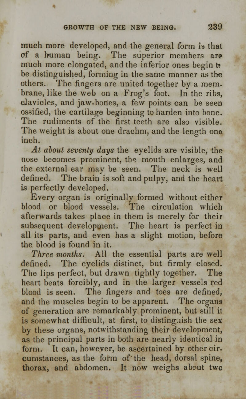 much more developed, and the general form is that of a human being. The superior members are much more elongated, and the inferior ones begin to be distinguished, forming in the same manner as the others. The fingers are united together by a mem- brane, like the web on a Frog's foot. In the ribs, clavicles, and jaw-bones, a few points can be seen ossified, the cartilage beginning to harden into bone. The rudiments of the first teeth are also visible. The weight is about one drachm, and the length one inch. At about seventy days the eyelids are visible, the nose becomes prominent, the mouth enlarges, and the external ear may be seen. The neck is well defined. The brain is soft and pulpy, and the heart is perfectly developed. Every organ is originally formed without either blood or blood vessels. The circulation which afterwards takes place in them is merely for their subsequent development. The heart is perfect in all its parts, and even has a slight motion, before the blood is found in it. Three months. All the essential parts are well defined. The eyelids distinct, but firmly closed. The lips perfect, but drawn tightly together. The heart beats forcibly, and in the larger vessels red blood is seen. The fingers and toes are defined, and the muscles begin to be apparent. The organs of generation are remarkably prominent, but still it is somewhat difficult, at first, to distinguish the sex by these organs, notwithstanding their development, as the principal parts in both are nearly identical in form. It can, however, be ascertained by other cir- cumstances, as the form of'the head, dorsal spine, thorax, and abdomen. It now weighs about two