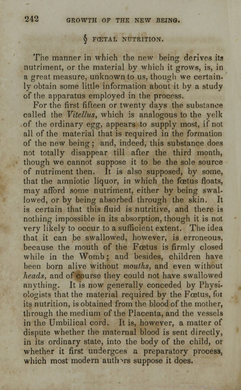 § FffiTAL NUTRITION. The manner in which the new being derives its nutriment, or the material by which it grows, is, in a great measure, unknown to us, though we certain, ly obtain some little information about it by a study of the apparatus employed in the process. For the first fifteen or twenty days the substance called the Vitellus, which is analogous to the yelk of the ordinary egg, appears to supply most, if not all of the material that is required in the formation of the new being; and, indeed, this substance does not totally disappear till after the third month, though we cannot suppose it to be the sole source of nutriment then. It is also supposed, by some, that the amniotic liquor, in which the foetus floats, may afford some nutriment, either by being swal- lowed, or by being absorbed through the skin. It is certain that this fluid is nutritive, and there is nothing impossible in its absorption, though it is not very likely to occur to a sufficient extent. The idea that it can be swallowed, however, is erroneous, because the mouth of the Foetus is firmly closed while in the Womb; and besides, children have been born alive without mouths, and even without heads, and of course they could not have swallowed anything. It is now generally conceded by PhysU ologists that the material required by the Foetus, foi its nutrition, is obtained from the blood of the mother, through the medium of the Placenta, and the vessels in the Umbilical cord. It is, however, a matter of dispute whether the maternal blood is sent directly, in its ordinary state, into the body of the child, or whether it first undergoes a preparatory process, which most modern authors suppose it does.