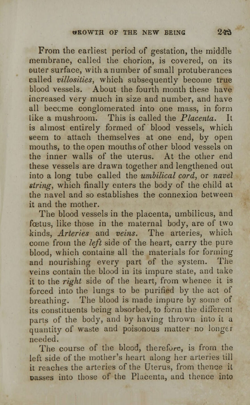 From the earliest period of gestation, the middle membrane, called the chorion, is covered, on its outer surface, with a number of small protuberances called villosities, which subsequently become true blood vessels. About the fourth month these have increased very much in size and number, and have all become conglomerated into one mass, in form like a mushroom. This is called the Placenta. It is almost entirely formed of blood vessels, which Beem to attach themselves at one end, by open mouths, to the open mouths of other blood vessels on the inner walls of the uterus. At the other end these vessels are drawn together and lengthened out into a long tube called the umbilical cord, or navel string, which finally enters the body of the child at the navel and so establishes the connexion between it and the mother. The blood vessels in the placenta, umbilicus, and foetus, like those in the maternal body, are of two kinds, Arteries and veins. The arteries, which come from the left side of the heart, carry the pure blood, which contains all the materials for forming and nourishing every part of the system. The veins contain the blood in its impure state, and take it to the right side of the heart, from whence it is forced into the lungs to be purified by the act of breathing. The blood is made impure by some of its constituents being absorbed, to form the different parts of the body, and by having thrown into it a quantity of waste and poisonous matter no longer needed. The course of the blood, therefore, is from the left side of the mother's heart along her arteries till it reaches the arteries of the Uterus, from thence it oasses into those of the Placenta, and thence into