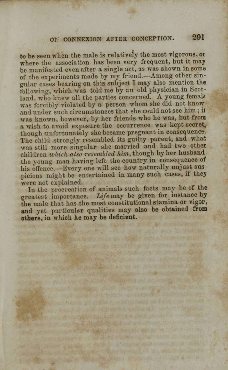 to be seen when the male is relatively the most vigorous, 01 where the association has been very frequent, but it may be manifested even after a single act, as was shown in some of the experiments made by my friend.—Among other sin- gular cases bearing on this subject I may also mention the following, which was told me by an old physician in Scot- land, who knew all the parties concerned. A young femal/ was forcibly violated by a person whom she did not know and under such circumstances that she could not see him; il was known, however, by her friends who he was, but from a wish to avoid exposure the occurrence was kept secret, though unfortunately she became pregnant in consequence. The child strongly resembled its guilty parent, and what was still more singular she married and had two other children which also resembled him, though by her husband^ the young man having left the country in consequence of his offence—Every one will see how naturally unjust sus picions might be entertained in many such cases, if thej were not explained. In the procreation of animals such facts may be of the greatest importance. Life may be given for _ instance by the male that has the most constitutional stamina or vigir, and yet particular qualities may also be obtained from others, in which he may be deficient.