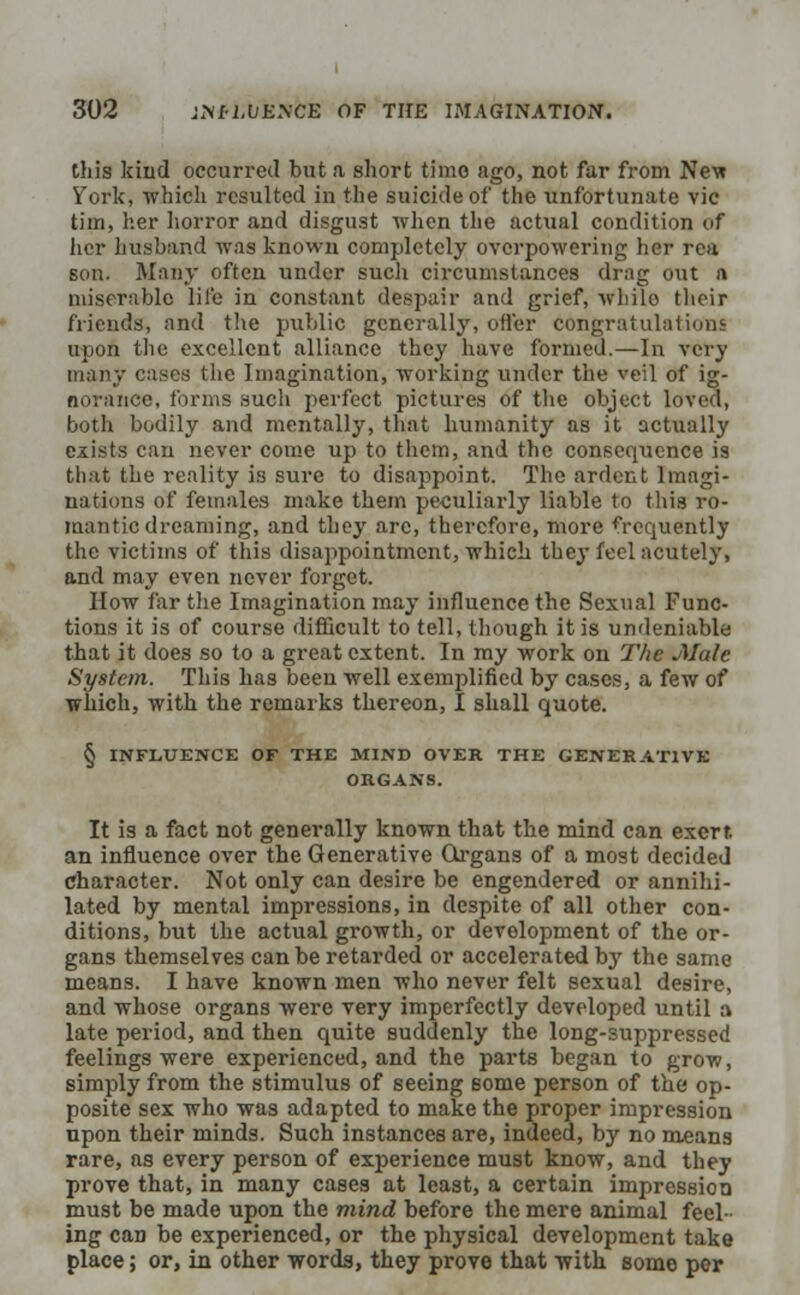 tills kind occurred but a short time ago, not far from Nev« York, which resulted in the suicide of the unfortunate vie tim, her horror and disgust when the actual condition of her husband was known completely overpowering her rea son. Many often under such circumstances drag out n miserable life in constant despair and grief, while their friends, and the public generally, offer congratulations upon the excellent alliance they have formed.—In very many cases the Imagination, working under the veil of ig- norance, forms such perfect pictures of the object loved, both bodily and mentally, that humanity as it actually exists can never come up to them, and the consequence is that the reality is sure to disappoint. The ardent Imagi- nations of females make them peculiarly liable to this ro- mantic dreaming, and they arc, therefore, more frequently the victims of this disappointment, which they feel acutely, and may even never forget. How far the Imagination may influence the Sexual Func- tions it is of course difficult to tell, though it is undeniable that it does so to a great extent. In my work on The Male System. This has been well exemplified by cases, a few of which, with the remarks thereon, I shall quote. § INFLUENCE OF THE MIND OVER THE GENERATIVE ORGANS. It is a fact not generally known that the mind can exerf. an influence over the Generative Organs of a most decided character. Not only can desire be engendered or annihi- lated by mental impressions, in despite of all other con- ditions, but the actual growth, or development of the or- gans themselves can be retarded or accelerated by the same means. I have known men who never felt sexual desire, and whose organs were very imperfectly developed until a late period, and then quite suddenly the long-suppressed feelings were experienced, and the parts began to grow, simply from the stimulus of seeing some person of the op- posite sex who was adapted to make the proper impression upon their minds. Such instances are, indeed, by no means rare, as every person of experience must know, and they prove that, in many cases at least, a certain impression must be made upon the mind before the mere animal feel- ing caD be experienced, or the physical development take place; or, in other words, they prove that with some per