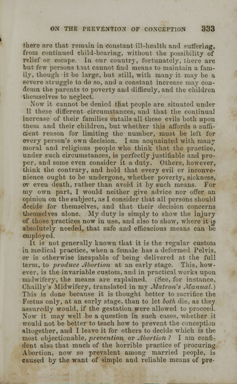 there are that remain in constant ill-health and suffering, from continued child-bearing, without the possibility of relief or escape. In our country, fortunately, there are but few persons tiat cannot find means to maintain a fam- ily, though it be large, but still, with many it may be a severe struggle to do so, and a constant increase may cod- demn the parents to poverty and difficuly, and the children themselves to neglect. Now it cannot be denied that people are situated under 11 these different circumstances, and that the continual increase of their families entails all these evils both upon them and their children, but whether this affords a suffi- cient reason for limiting the number, must be left for every person's own decision. I am acquainted with many moral and religious people who think that the practice, under such circumstances, is perfectly justifiable and pro- per, and some even consider it a duty. Others, however, think the contrary, and hold that every evil or inconve- nience ought to be undergone, whether poverty, sickness, or even death, rather than avoid it by such means. For my own part, I would neither give advice nor offer an opinion on the subject, as I consider that all persons should decide for themselves, and that their decision concerns themselves alone. My duty is simply to show the injury of those practices now in use, and also to show, where it is absolutely needed, that safe and efficacious means can be employed. It is not generally known that it is the regular custom in medical practice, when a female has a deformed Pelvis, or is otherwise incapable of being delivered at the full term, to produce Abortion at an early stage. This, how- ever, is the invariable custom, and in practical works upon midwifery, the means are explained. (See, for instance, Chailly's Midwifery, translated in my Matron's .Manual.) This is done because it is thought better to sacrifice the Foetus only, at an early stage, than to let both die, as they assuredly would, if the gestation were allowed to proceed. Now it may well be a question in such cases, whether it would not be better to teach how to prevent the conception altogether, and I leave it for others to decide which is the most objectionable, prevention or Abortion ? I am confi- dent also that much of the horrible practice of procuring Abortion, now so prevalent among married people, is caused by the want of simple and reliable means of pre-