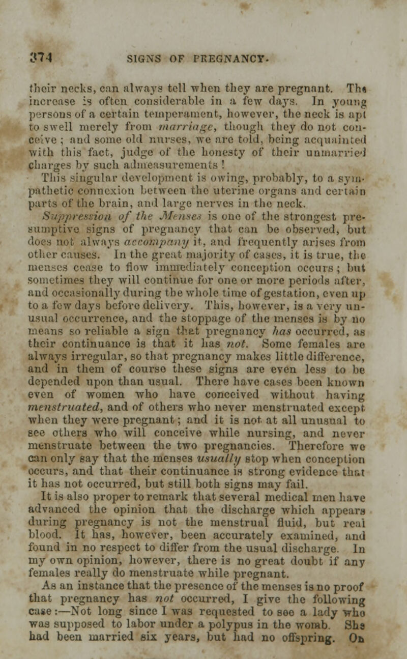 their necks, can always tell when they are pregnant. Th» increase is often considerable in a few days. In young of a certain temperament, however, the neck is apt to swell merely from marriage, though they do not con- ceive ; and some old nurses, we are told, being acquainted with this fact, judge of flic honesty of their unmarried charges by such admeasurements ! This singular development is owing, probably, to a sym- pathetic connexion between the uterine organs and certain parts of the brain, and large nerves in the neck. ion of the Menses is one of the strongest pre- Lvo signs of pregnancy that can be observed, but i always accompany it. and frequently arises from otlicr causes. In the great majority of cases, it is true, the menses cease to flow immediately conception occurs; but sometimes they will continue for one or more periods after. and occasionally during the whole time of gestation, even up to a few days before delivery. This, however, is a very un- usual occurrence, and the stoppage of the menses is by no means so reliable a sign that pregnancy lias occur their continuance is that it has not. Some females are always irregular, so that pregnancy makes little difference, and in them of courso these signs are even less to be depended npon than usual. There have cases been known even of women who have conceived without having menstruated, and of others who never menstruated except when they were pregnant; and it is not. at all unusual to see others who will conceive while nursing, and never menstruate between the two pregnancies. Therefore wo can only say that the menses usually stop when conception occurs, and that their continuance is strong evidence that it has not occurred, but still both signs may fail. It is also proper to remark that several medical men have advanced the opinion that the discharge which appears during pregnancy is not the menstrual fluid, but reai It has, however, been accurately examined, and found in no respect to differ from the usual discharge. In my own opinion, however, there is no great doubt if any females really do menstruate while pregnant. As an instance that the presence of the menses is no proof that pregnancy has not occurred, I give the following case :—Not long since I was requested to see a lady who was supposed to labor under a polypus in the womb. Sha had been married six years, but had no offspring. Oa