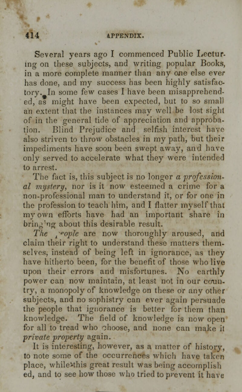 Several years ago I commenced Public Lectur- wg on these subjects, and writing popular Books, in a more complete manner than any one else ever has done, and my success has been highly satisfac- tory. In some few cases I have been misapprehend- ed, as might have been expected, but to so small an extent that the instances may well be lost sighl of in the general tide of appreciation and approba- tion. Blind Prejudice and selfish interest have also striven to throw obstacles in my path, but their impediments have soon been swept away, and have only served to accelerate what they were intended to arrest. The fact is, this subject is no longer a profession- al mystery, nor is it now esteemed a crime for a non-professional man to understand it, or for one in the profession to teach him, and I flatter myself that my own efforts have had an important share in bring'ng about this desirable result. The lopJe are now thoroughly aroused, and claim their right to understand these matters them- selves, instead of being left in ignorance, as they have hitherto been, for the benefit of those who live upon their errors and misfortunes. No earthly power can now maintain, at least not in our coun- try, a monopoly of knowledge on these or any other subjects, and no sophistry can ever again persuade the people that ignorance is better Tor them than knowledge. The field of knowledge is now open for all to tread who choose, and none can make it private property again. It is interesting, however, as a matter of history, to note some of the occurrences which have taken place, whileMhis great result was being accomplish ed, and to see how those who tried to prevent it have