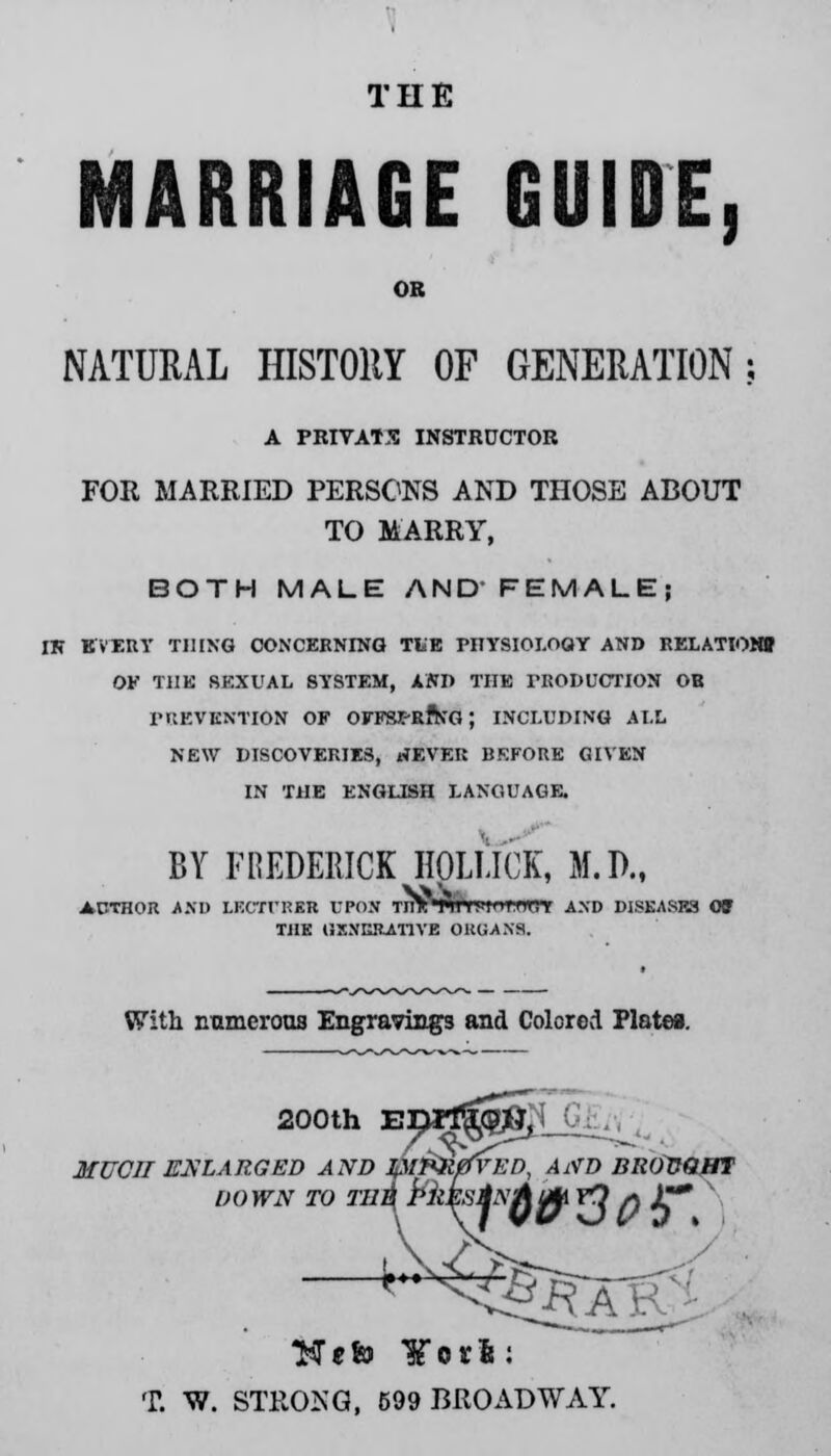 THE MARRIAGE GUIDE, OB NATURAL HISTORY OF GENERATION; A PRIVATE INSTRUCTOR FOR MARRIED PERSONS AND THOSE ABOUT TO MARRY, BOTH MALE AND' FEMALE; IK EVERY THING CONCERNING TliE PHYSIOI.OQY AND RELATION* OF T1IK SEXUAL SYSTEM, AND THE PRODUCTION OB PRETENTION OF OFFSJC-RftfG; INCLUDING ALL NEW DISCOVERIES, NEVER BKFORE GIVEN IN THE ENGLISH LANGUAGE. BY FREDERICK HOlilCK, M.D., AUTHOR AND LECTI'RKR UPON TnV'Ail Uli'MH'. > AND DISEASR3 « THE GENERATIVE ORGANS. With numerous Engravings and Colored Plate*. 200th Epil^^K^ . MUCH ENLARGED AND Jfll^HefVED, AND BROVQBT DOWN TO TH^ Pkk^Aft *? I) A** —^^g?: Ttfefo ¥orls: T. W. STRONG, 599 BROADWAY.